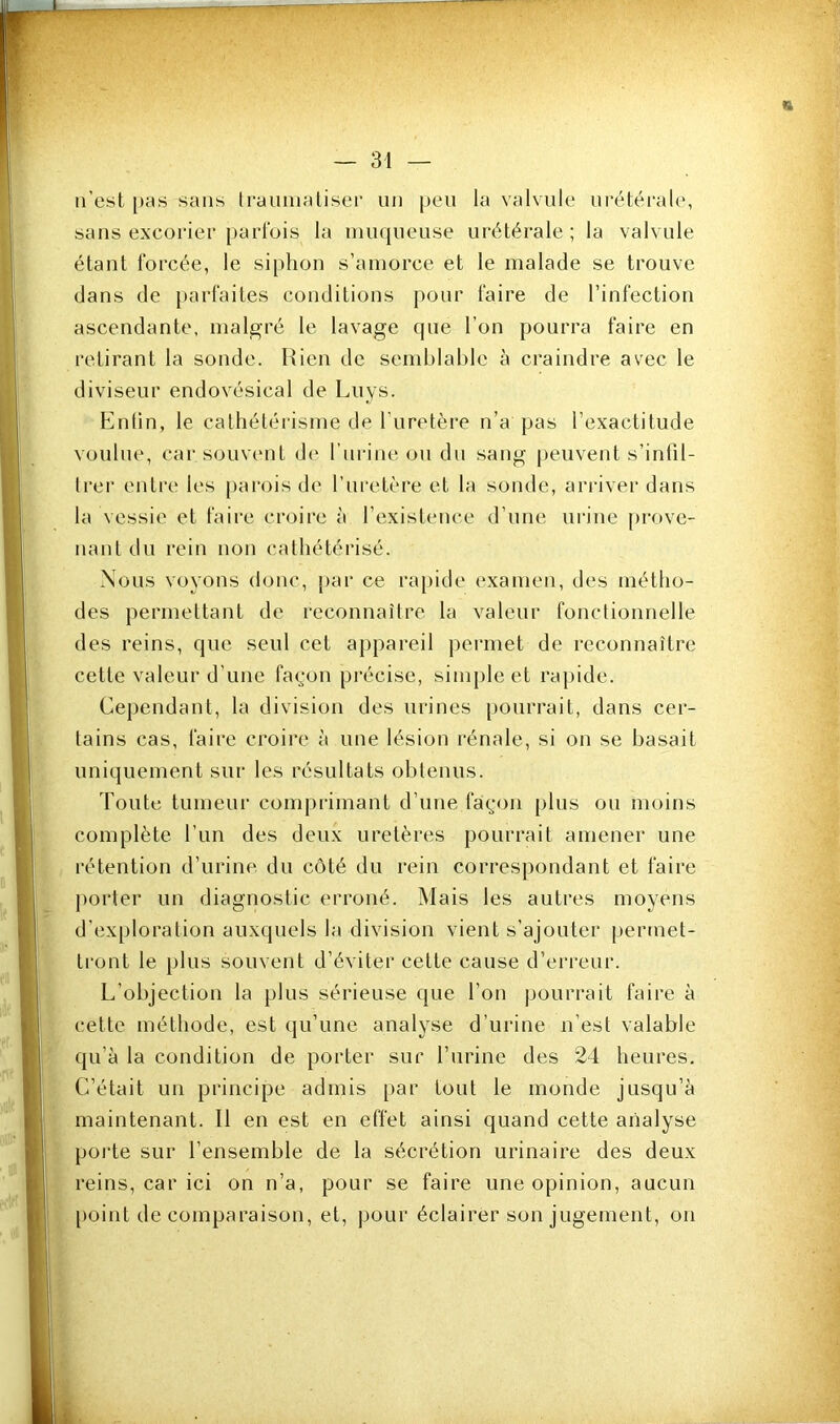 n’est |)9S sans Iraiiniatiser un peu la valvule urétérale, sans excorier [)arl‘ois la muqueuse urétérale; la valvule étant forcée, le siphon s’amorce et le malade se trouve dans de parfaites conditions pour faire de l’infection ascendante, malgré le lavage que l’on pourra faire en retirant la sonde. Rien de semblable à craindre avec le diviseur endovésical de Luys. Enlin, le cathétérisme de l’uretère n’a pas l’exactitude voulue, car souvent d(‘ l’urine ou du sang peuvent s’infil- trer entre les parois de l’uretère et la sonde, arriver dans la vessie et faire croire à l’existence d’une urine prove- nant du rein non cathétérisé. -Nous voyons (tonc, jiar ce ra[)ide examen, des métho- des permettant de reconnaître la valeur fonctionnelle des reins, que seul cet appareil permet de reconnaître cette valeur d’une façon précise, simple et rapide. Cependant, la division des urines pourrait, dans cer- tains cas, faire croire à une lésion rénale, si on se basait uniquement sur les résultats obtenus. Toute tumeui' comprimant d’une façon plus ou moins complète l’im des deux uretères pourrait amener une rétention d’urine du côté du rein correspondant et faire jiorter un diagnostic erroné. Mais les autres moyens d’exploration auxquels la division vient s’ajouter permet- tront le })lus souvent d’éviter cette cause d’erreur. L’objection la plus sérieuse que l’on pourrait faire à i cette méthode, est qu’une analyse d’urine n’est valable 1 qu’à la condition de porter sur l’urine des 24 heures. C’était un principe admis par tout le monde jusqu’à maintenant. Il en est en effet ainsi quand cette analyse poi’te sur l’ensemble de la sécrétion urinaire des deux reins, car ici on n’a, pour se faire une opinion, aucun point de comparaison, et, pour éclairer son jugement, on