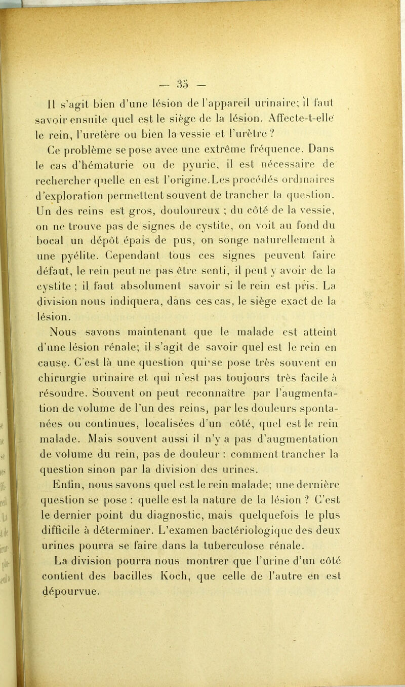 11 s’agit bien d’une lésion de l’appareil urinaire; il faut savoir ensuite quel est le siège de la lésion. Affecte-t-elle le rein, l’uretère ou bien la vessie et l’urètre? Ce problème se pose avec une extrême fréquence. Dans le cas d’hématurie ou de pyurie, il est nécessaire de rechercher quelle en est l’origine.Les procédés ordinaires d’exploration permettent souvent de trancher la question. Un des reins est gros, douloureux ; du côté de la vessie, on ne trouve pas de signes de cystite, on voit au fond dn bocal un dépôt épais de pus, on songe naturellement à une pyélite. Cependant tous ces signes peuvent faire défaut, le rein peut ne pas être senti, il peut y avoir de la cystite ; il faut absolument savoir si le rein est pris. La division nous indiquera, dans ces cas, le siège exact de la lésion. Nous savons maintenant que le malade est atteint d’une lésion rénale; il s’agit de savoir quel est le rein en cause. C’est là une question qui'se pose très souvent en chirurgie urinaire et qui n’est pas toujours très facile à résoudre. Souvent on peut reconnaître par l’augmenta- tion de volume de l’un des reins, par les douleurs sponta- nées ou continues, localisées d’un côté, quel est le rein malade. Mais souvent aussi il n’y a [)as d’augmentation de volume du rein, pas de douleur : comment trancher la question sinon par la division des urines. Enfin, nous savons quel est le rein malade; une dernière question se pose ; quelle est la nature de la lésion ? C’est le dernier point du diagnostic, mais quelquefois le plus difficile à déterminer. L’examen bactériologique des deux urines pourra se faire dans la tuberculose rénale. La division pourra nous montrer que l’urine d’un côté contient des bacilles Koch, que celle de l’autre en est dépourvue.