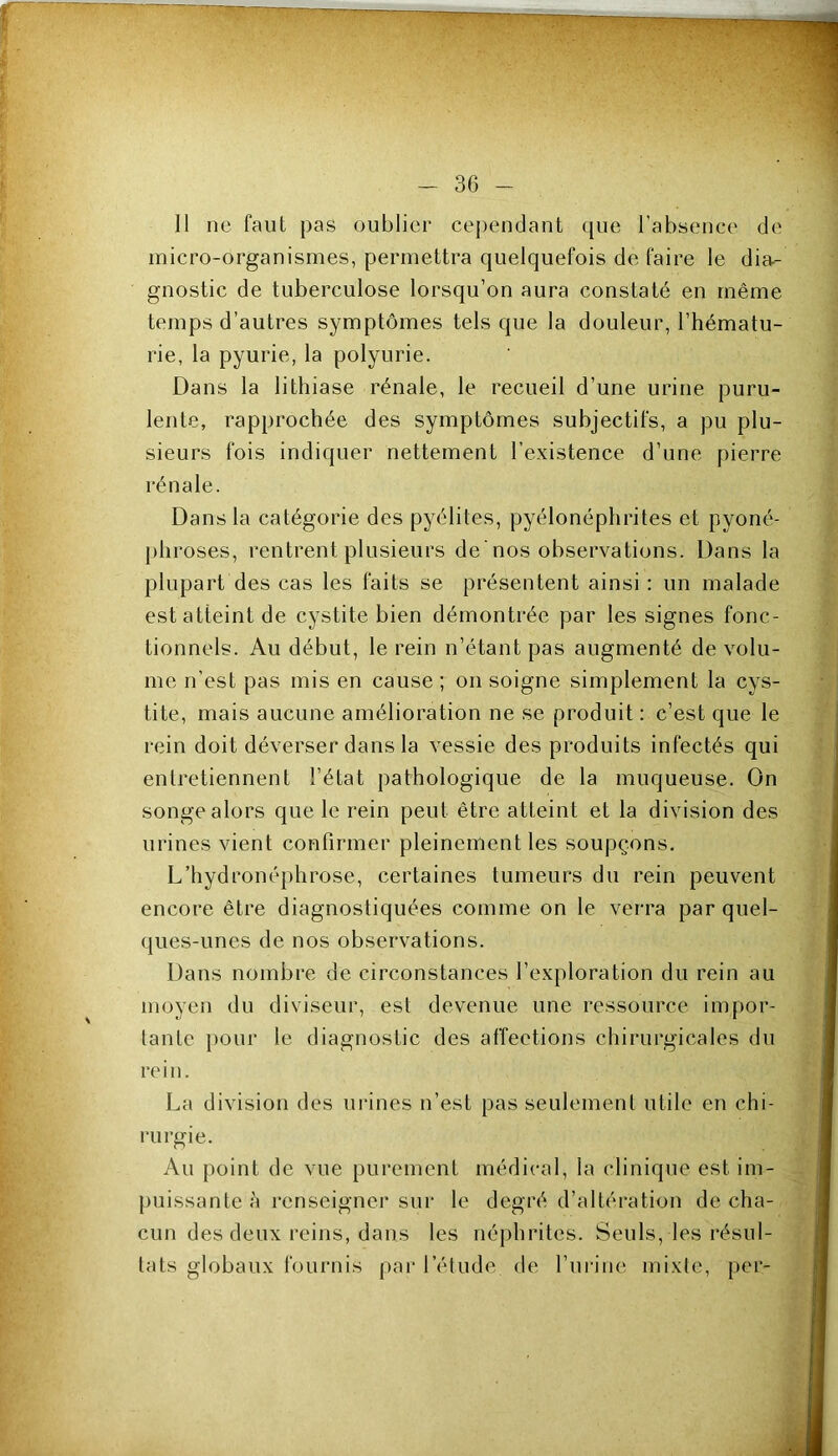 Il ne faut pas oublier cependant que l'absence de micro-organismes, permettra quelquefois de faire le dia- gnostic de tuberculose lorsqu’on aura constaté en même temps d’autres symptômes tels que la douleur, l’hématu- rie, la pyurie, la polyurie. Dans la lithiase rénale, le recueil d’une urine puru- lente, rapprochée des symptômes subjectifs, a pu plu- sieurs fois indiquer nettement l’existence d’une pierre rénale. Dans la catégorie des pyélites, pyélonéphrites et pyoné- j)hroses, rentrent plusieurs de'nos observations. Dans la plupart des cas les faits se présentent ainsi : un malade est atteint de cystite bien démontrée par les signes fonc- tionnels. Au début, le rein n’étant pas augmenté de volu- me n’est pas mis en cause ; on soigne simplement la cys- tite, mais aucune amélioration ne se produit : c’est que le rein doit déverser dans la vessie des produits infectés qui entretiennent l’état pathologique de la muqueuse. On songe alors que le rein peut être atteint et la division des urines vient confirmer pleinement les soupçons. L’hydronéphrose, certaines tumeurs du rein peuvent encore être diagnostiquées comme on le verra par quel- ques-unes de nos observations. Dans nombre de circonstances l’exploration du rein au moyen du diviseur, est devenue une ressource impor- tante })our le diagnostic des affections chirurgicales du rein. La division des urines n’est pas seulement utile en chi- rurgie. Au point de vue purement médical, la clinique est im- [uiissante ;i renseigner sur le degré d’altération de cha- cun des deux reins, dans les néphrites. Seuls, les résul- tats globaux fournis par l’étude de l’urine mixte, per-