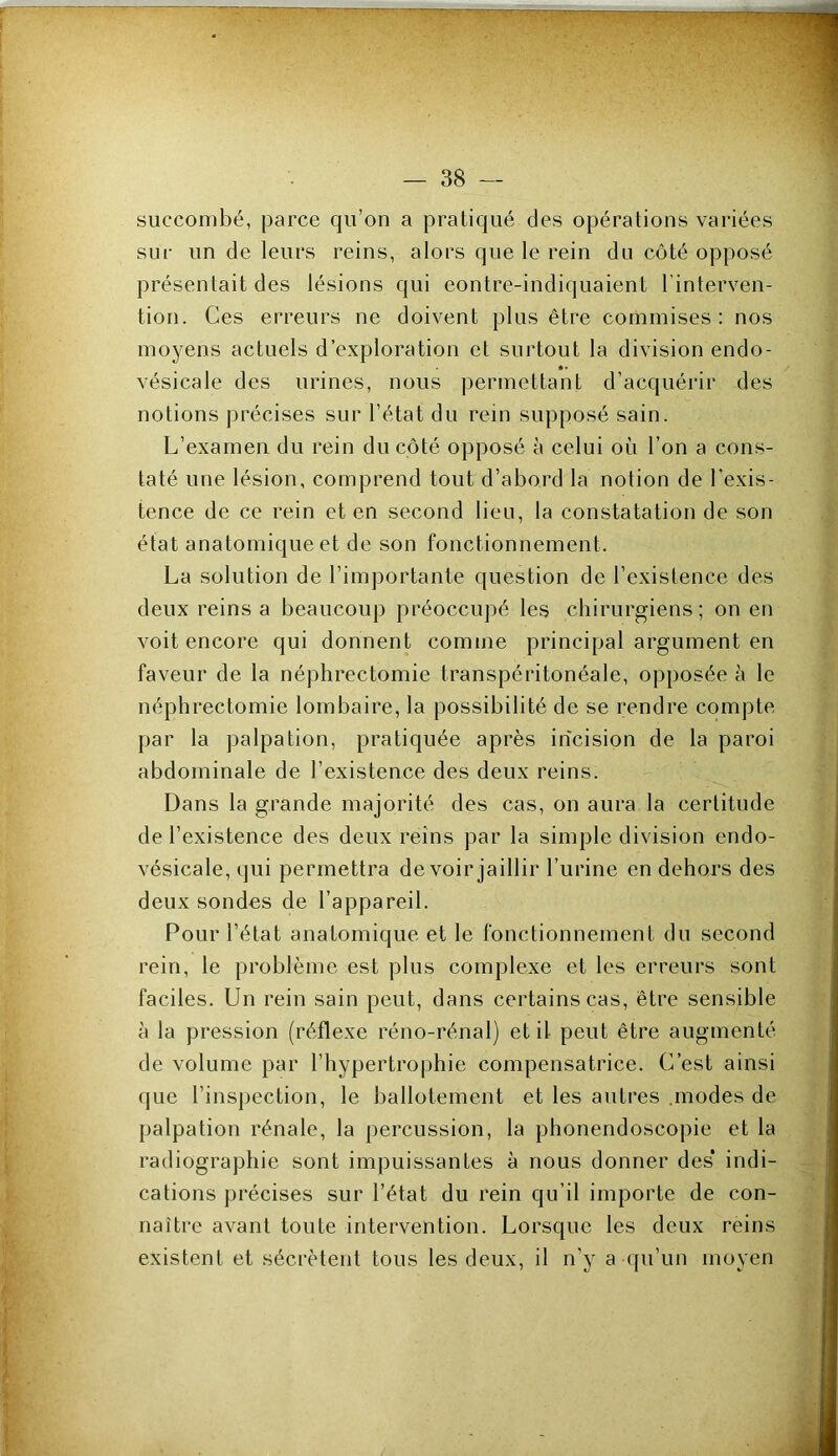 succombé, parce qu’on a pratiqué des opérations variées sur un de leurs reins, alors que le rein du côté opposé présentait des lésions qui eontre-indiquaient l’interven- tion. Ces erreurs ne doivent plus être commises: nos moyens actuels d’exploration et surtout la division endo- vésicale des urines, nous permettant d’acquérir des notions j)récises sur l’état du rein supposé sain. L’examen du rein du côté opposé à celui où l’on a cons- taté une lésion, comprend tout d’abord la notion de l’exis- tence de ce rein et en second lieu, la constatation de son état anatomique et de son fonctionnement. La solution de l’importante question de l’existence des deux reins a beaucoup préoccupé les chirurgiens; on en voit encore qui donnent comme principal argument en faveur de la néphrectomie transpéritonéale, opposée à le néphrectomie lombaire, la possibilité de se rendre compte par la palpation, pratiquée après incision de la paroi abdominale de l’existence des deux reins. Dans la grande majorité des cas, on aura la certitude de l’existence des deux reins par la simple division endo- vésicale, qui permettra de voir jaillir l’urine en dehors des deux sondes de l’appareil. Pour l’état anatomique et le fonctionnement du second rein, le problème est plus complexe et les erreurs sont faciles. Un rein sain peut, dans certains cas, être sensible à la pression (réflexe réno-rénal) et il peut être augmenté de volume par l’hypertrophie compensatrice. C’est ainsi que l’inspection, le ballotement et les autres .modes de palpation rénale, la percussion, la phonendoscopie et la radiographie sont impuissantes à nous donner des’ indi- cations précises sur l’état du rein qu’il importe de con- naître avant toute intervention. Lorsque les deux reins existent et sécrètent tous les deux, il n’y a qu’un moyen