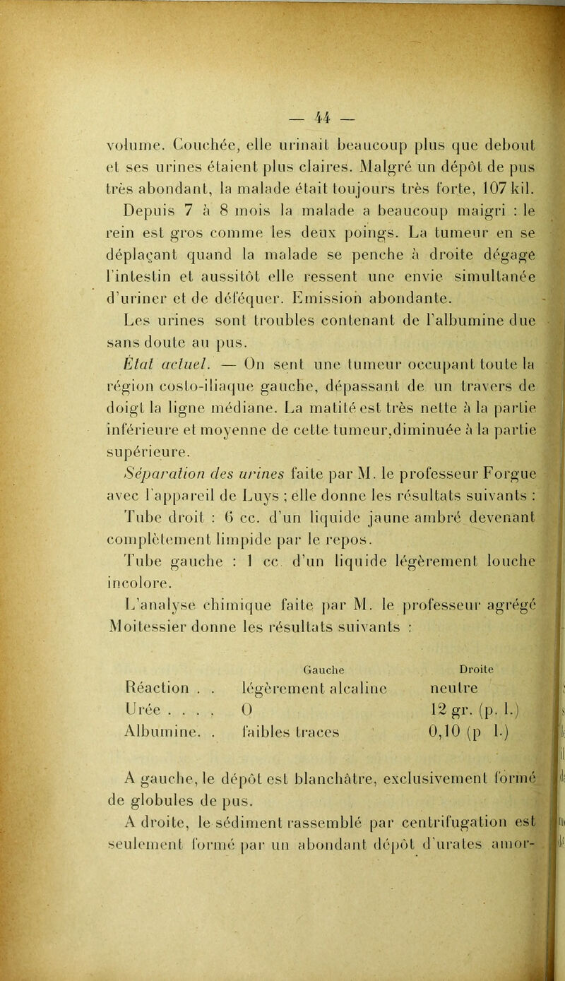 volume. Couchée, elle uriuaiL beaucoup plus que debout et ses urines étaient plus claires. JNlalgré un dépôt de pus très abondant, la malade était toujours très forte, 107 kil. Depuis 7 à 8 mois la malade a beaucoup maigri ; le rein est gros comme les deux poings. La tumeur en se déplaçant quand la malade se penche à droite dégage l’intestin et aussitôt elle ressent une envie simultanée d’uriner et de déféquer. Emission abondante. Les urines sont ti'oubles contenant de l’albumine due sans doute au pus. Etal acliiel. — On sent une tumeur occupant toute la région costo-iliaque gauche, dépassant de un travers de doigt la ligne médiane. La matité est très nette à la partie inférieure et moyenne de cette tumeur,diminuée à la partie supérieure. Séparation des urines faite par M. le professeur Forgue avec l’appareil de Luys ; elle donne les résultats suivants : Tnbe droit ; (5 cc. d’un liquide jaune ambré devenant complètement limpide par le repos. Tube gauche : 1 cc d’un liquide légèrement louche incolore. L’analyse chimique faite j)ar M. le j^rofesseur agrégé Moitessier donne les résultats suivants : A gauche, le dépôt est blanchâtre, exclusivement formé de globules de pus. Adroite, le sédiment l'assemblé par centrifugation est seulement formé pai* un abondant dé[)ôt d’urates anior- Réaction . . légèrement alcaline Gauche Droite neutre Urée .... 0 12 gr. (p. I.)