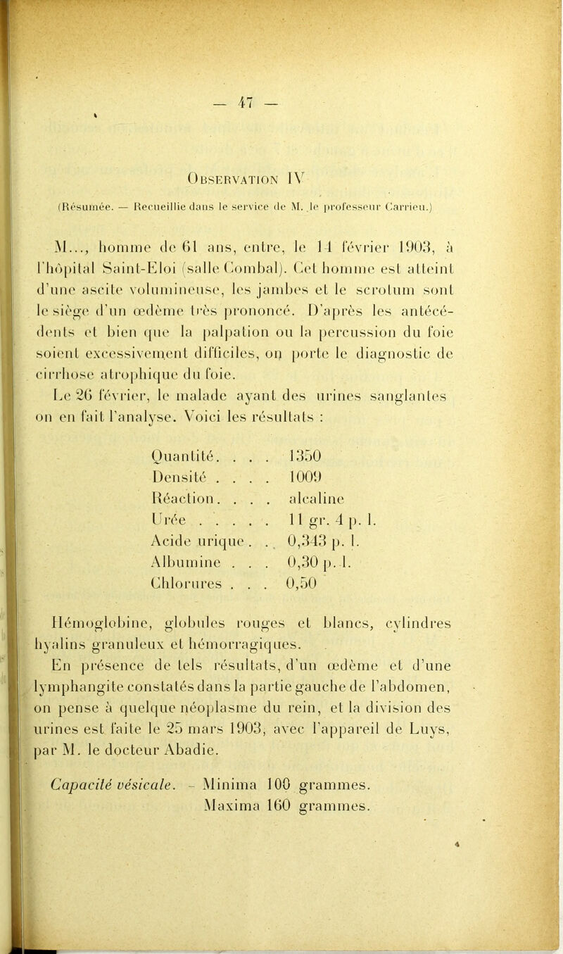 (Résumée. — Recueillie dans le service de M. le lu'oresseur Carrieu.) \ « M..., homme de G1 ans, entre, le 14 février 1903, à riiôpilal Saint-Eloi (salle Oombal). Cet homme est atteint d’nne ascite volnminense, les jambes et le scrotum sont le siège d’un œdème li'ès jirononcé. D’après les antécé- (hmts (4 bien ipie la paljiation ou la percussion du foie soient excessivement diflicilcs, on porte le diagnostic de cirrhose atrophique du foie. Le 2G février, le malade ayant des urines sanglantes on en fait l’analyse. Voici les résultats : (Juantité. . . . 1350 Densité .... 1001) Réaction. , . . alcaline 10‘ée 11 gr. 4 p. 1. Acide urique . . 0,343 p. 1. Albumine . . . 0,30 p. l. Chlorures . . . 0,50 Hémoglobine, globules rouges et blancs, cylindres hyalins granuleux et hémorragiques. En présence de tels résultats, d’un œdème et d’une lymphangite constatés dans la partie gauche de l’abdomen, on pense à quelque néoplasme du rein, et la division des urines est faite le 25 mars 1903, avec l’appareil de Luys, par M. le docteur Abadie. Capacité vésicale. - Minima 100 grammes. Maxima 160 grammes.