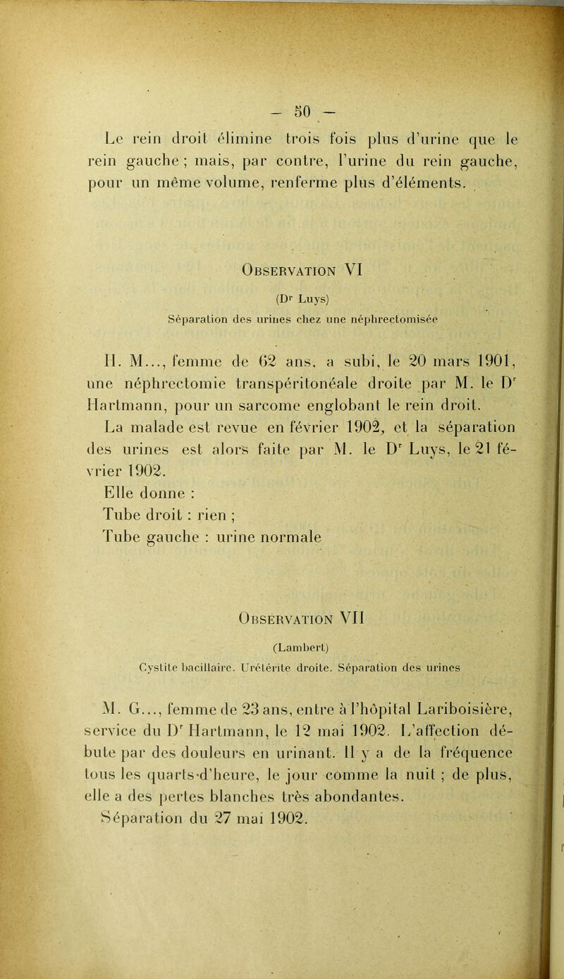 Le rein droit élimine trois fois plus d’nrine que le rein gauche; mais, par contre, l’urine du rein gauche, pour un même volume, renferme plus d’éléments. Observation VI (Dr Luys) Séparation des urines chez une néphreçtoinisée 11. M..., femme de G2 ans, a subi, le 20 mars 1901, une néphrectomie transpéritonéale droite par M. le D' Hartmann, pour un sarcome englobant le rein droit. La malade est revue en février 1902, et la séparation des urines est alors faite par M. le D' Luys, le 21 fé- vrier 1902. Elle donne : Tube droit : rien ; Tube gauche ; urine normale Observation Vil (Lambert) Cystite bacillaire. Urétérite droite. Séparation des urines M. G..., femme de 23 ans, entre à l’hôpital Lariboisière, service du D'Hartmann, le 12 mai 1902. L’affection dé- bute par des douleurs en urinant. 11 y a de la fréquence tous les quarts*d’heure, le jour comme la nuit ; de plus, elle a des jiertes blanches très abondantes. Séparation du 27 mai 1902.