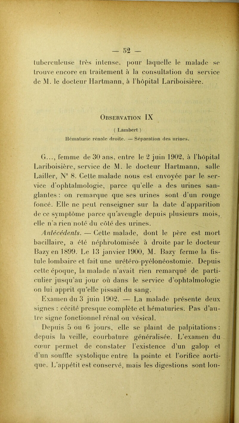 tuberculeuse très intense, pour laquelle le malade se trouve encore en traitement à la consultation du service de M. le docteur Hartmann, à rtiôpital Lariboisière. Observation IX ( Lambert ) Hématurie rénale droite. — Séparation des urines. G..., femme de 30 ans, entre le 2 juin 1902, à l’hôpital Lariboisière, service de M. le docteur Hartmann, salle Lailler, N“ 8. Cette malade nous est envoyée par le ser- vice d’ophtalmologie, parce qu’elle a des urines san- glantes : on remarque que ses urines sont d’un rouge foncé. Elle ne peut renseigner sur la date d’apparition de ce symptôme parce qu’aveugle depuis plusieurs mois, elle n’a rien noté du côté des urines. Anlécédenls. — Cette malade, dont le père est mort bacillaire, a été néphrotomisée à droite par le docteur Bazy en 1899. Le 13 janvier 1900, M. Bazy ferme la üs- tule lombaire et fait une urétéro-pyélonéostomie. Depuis cette époque, la malade n’avait rien remarqué de parti- culier jusqu’au jour où dans le service d’ophtalmologie on lui apprit qu’elle pissait du sang. Examen du 3 juin 1902. — La malade présente deux signes : cécité presque complète et hématuries. Pas d’au- tre signe fonctionnel rénal ou vésical. Depuis 5 ou 6 jours, elle se plaint de palpitations : depuis la veille, courbature généralisée. L’examen du cœur permet de constater l’existence d’un galop et d’un souffle systolique entre la pointe et l’orifice aorti- <pie. L’appétit est conservé, mais les digestions sont Ion-