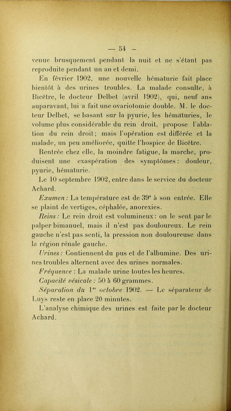 venue brusquement pendant la nuit et ne s’étant pas reproduite pendant un an et demi. En février 1902, une nouvelle hématurie fait place bientôt à des urines troubles. La malade consulte, à Bicêtre, le docteur Delbet (avril 1902), qui, neuf ans auparavant, lui a fait une ovariotomie double. M. le doc- teur Delbet, se basant sur la pyurie, les héma'turies, le volume plus considérable du rein droit, propose l’abla- tion du rein droit; mais l’opération est différée et la malade, un peu améliorée, quitte l’hospice de Bicêtre. Bentrée chez elle, la moindre fatigue, la marche, pro- duisent une exaspération des symptômes : douleur, pyurie, hématurie. Le 10 septembre 1902, entre dans le service du docteur Achard. Examen: La température est de 39“ à son entrée. Elle se plaint de vertiges, céphalée, anorexies. Reins: Le rein droit est volumineux: on le sent parle palper bimanuel, mais il n’est pas douloureux. Le rein gauche n’est pas senti, la pression non douloureuse dans la région rénale gauche. Urines: Contiennent du pus et de l’albumine. Des uri- nes troubles alternent avec des urines normales. Fréquence : La malade urine toutes les heures. Capacité vésicale: 50 à 60grammes. Séparation du l octobre 1902. — Le séparateur de Luys reste en place 20 minutes. L’analyse chimique des urines est faite par le docteur Achard.