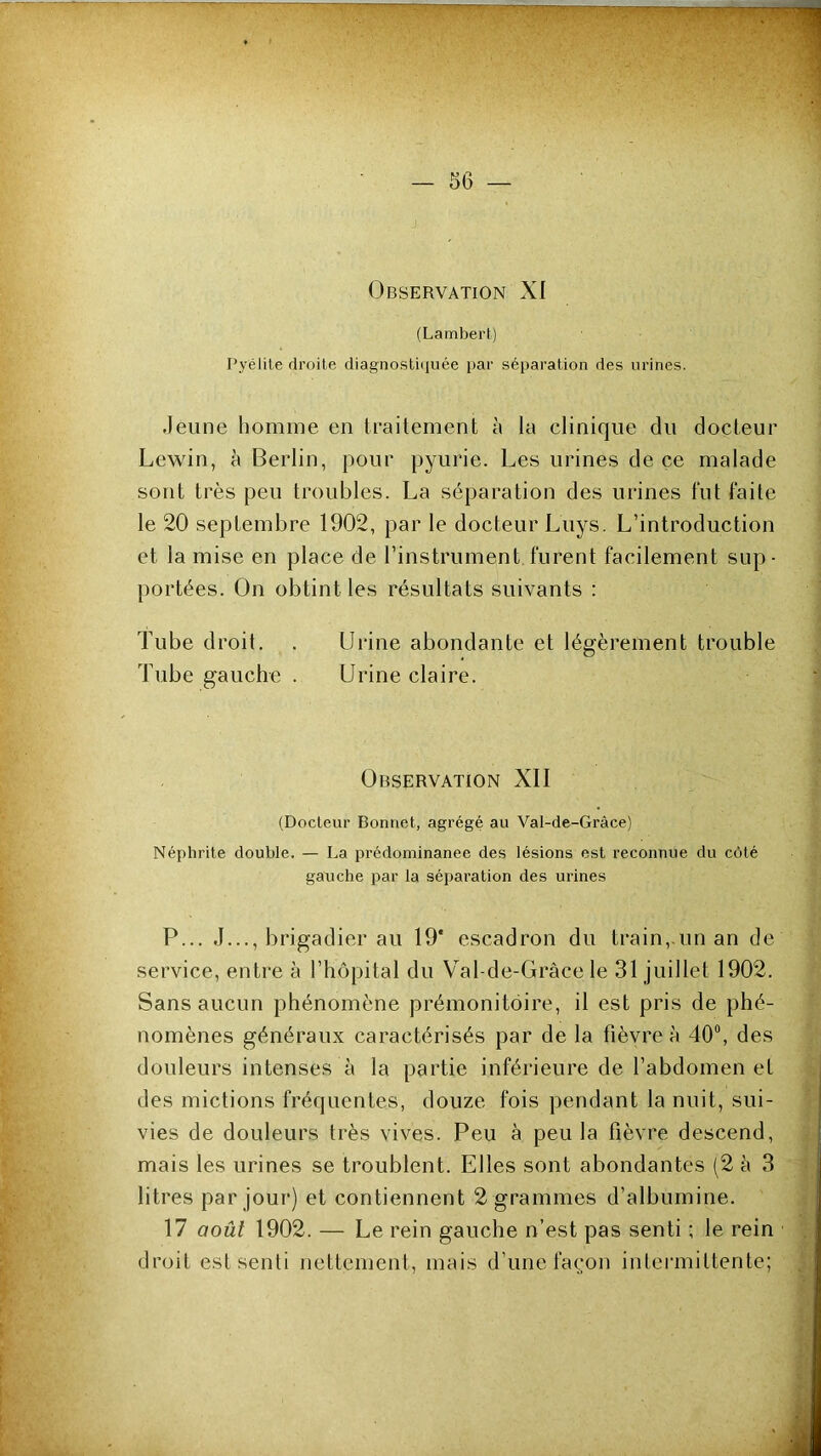 Observation XI (Lambei't) Pyélite droite diagnosU(]uée i>ar séparation des urines. Jeune homme en traitement à la clinique du docteur Lewin, à Berlin, pour pyurie. Les urines de ce malade sont très peu troubles. La séparation des urines fut faite le 20 septembre 1902, par le docteur Luys. L’introduction et la mise en place de l’instrument furent facilement sup- portées. On obtint les résultats suivants : Tube droit. . Urine abondante et légèrement trouble Tube gauche . Urine claire. Observation XII (Docteur Bonnet, agrégé au Val-de-Gràce) Néphrite double. — La prédominanee des lésions est reconnue du côté gauche par la séparation des urines P... J..., brigadier au 19* escadron du train,.un an de service, entre à l’hôpital du Val-de-Gràce le 31 juillet 1902. Sans aucun phénomène prémonitoire, il est pris de phé- nomènes généraux caractérisés par de la fièvre à 40®, des douleurs intenses à la partie inférieure de l’abdomen et des mictions fréquentes, douze fois pendant la nuit, sui- vies de douleurs très vives. Peu à peu la fièvre descend, mais les urines se troublent. Elles sont abondantes (2 à 3 litres par jour) et contiennent 2 grammes d’albumine. 17 août 1902. — Le rein gauche n’est pas senti ; le rein droit est senti nettement, mais d’une façon intermittente;