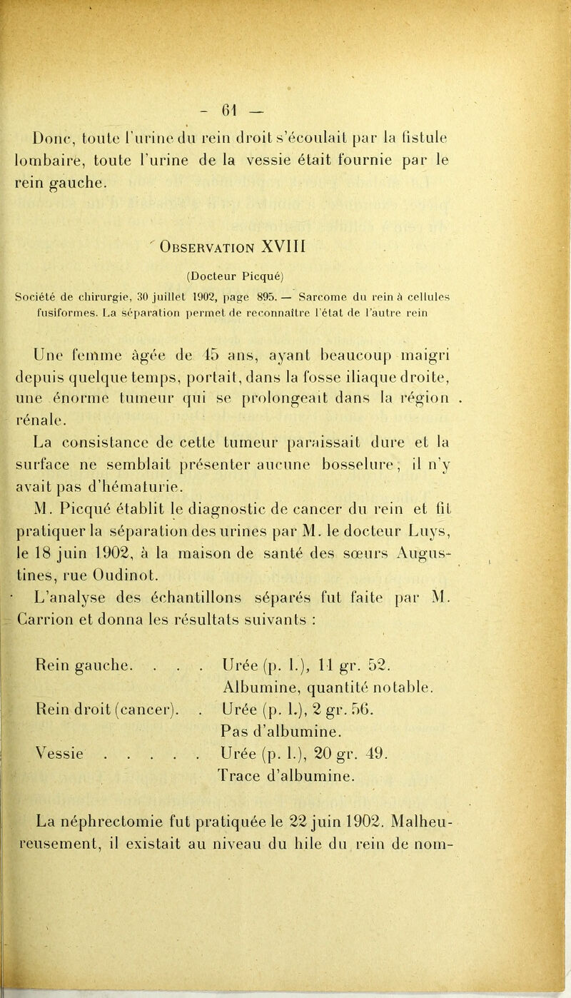 Donc, tonte rurinedu rein droit s’écoulait par la fistule lombaire, toute l’urine de la vessie était fournie par le rein gauche. Observation XVIII (Docteur Picqué) Société de cliiriirgie, 30 juillet 1902, page 895.— Sarcome du rein à cellules fusiformes. I.a séparation ])ermet de reconnaître l'état de l’autre rein Une femme âgée de 45 ans, ayant beaucoup maigri depuis quelque temps, portait, dans la fosse iliaque droite, une énorme tumeur qui se prolongeait dans la région rénale. La consistance de cette tumeur paraissait dure et la surface ne semblait présenter auctine bosselure, il n’y avait pas d’hématurie. M. Picqué établit le diagnostic de cancer du rein et fit pratiquer la séparation des urines par M. le docteur Luys, le 18 juin 1902, à la maison de santé des sœurs Augus- tines, rue Oudinot. L’analyse des échantillons séparés fut faite par M. Carrion et donna les résultats suivants : Rein gauche. . . . Urée (p. 1.), 11 gr. 52. Albumine, quantité notable. Rein droit (cancer). . Urée (p. L), 2 gr. 56. Pas d’albumine. Vessie Urée (p. L), 20 gr. 49. Trace d’albumine. La néphrectomie fut pratiquée le 22 juin 1902. Malheu- reusement, il existait au niveau du hile du rein de nom-