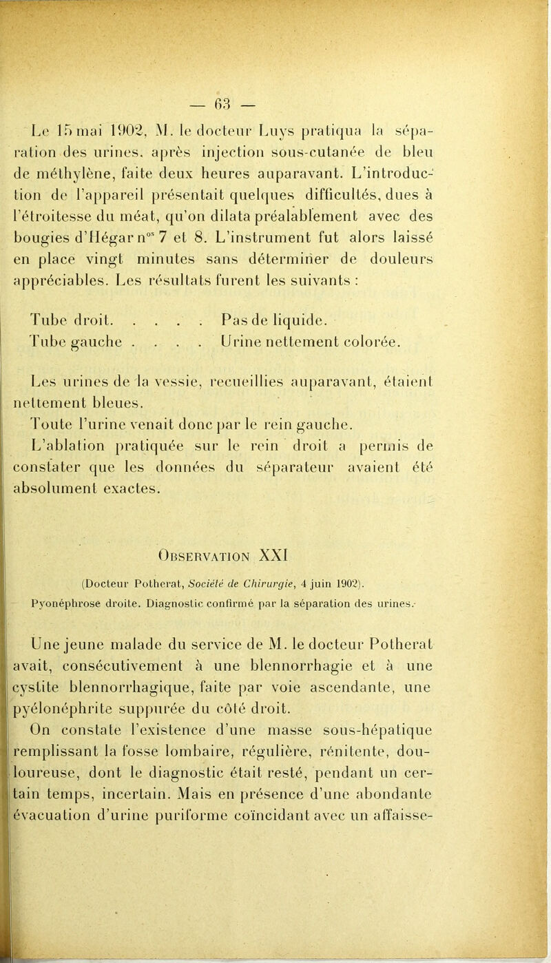 l^e If) mai 1902, M. le docteur Luys pratiqua la sépa- ration des urines, après injection sous-cutanée de bleu de méthylène, faite deux heures auparavant. L’introduc- tion de l’appareil présentait quehjues difficultés, dues à l’étroitesse du méat, qu’on dilata préalablement avec des bougies d’IIégar n“'7 et 8. L’instrument fut alors laissé en place vingt minutes sans déterminer de douleurs appréciables. Les résultats furent les suivants : Tube droit Pas de liquide. Tube gauche .... Urine nettement colorée. Les urines de la vessie, recueillies auparavant, étaient nettement bleues. d oute l’urine venait donc jiar le rein gauche. L’ablation pratiquée sur le rein droit a permis de constater que les données du séparateur avaient été absolument exactes. Observation XXI (Docteur Polhorat, Société de Chirurgie, 4 juin 1902). Pyonéphrose droite. Diagnostic confirmé par Ja séparation des urines.- Une jeune malade du service de M. le docteur Potherat avait, consécutivement à une blennorrhagie et à une cystite blennorrhagique, faite par voie ascendante, une pyélonéphrite suppurée du côté droit. On constate l’existence d’une masse sous-hépatique remplissant la fosse lombaire, régulière, rénitente, dou- loureuse, dont le diagnostic était resté, pendant un cer- tain temps, incertain. Mais en présence d’une abondante évacuation d’urine puriforme coïncidant avec un affaisse-