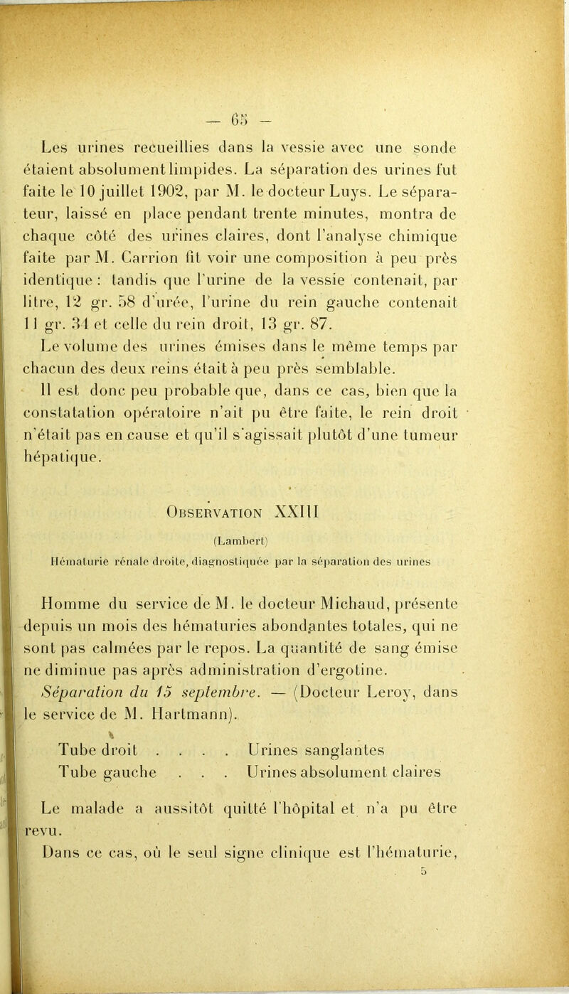 Les urines recueillies dans la vessie avec une sonde étaient absolument limpides. La sé})aration des urines lut faite le 10 juillet 1902, par M. le docteur Luys. Le sépara- teur, laissé en [)lace pendant trente minutes, montra de chaque côté des urines claires, dont l’analyse chimique faite parM. Carrion lit voir une composition à peu près identique : tandis que l’urine de la vessie contenait, par litre, 12 gr. 58 d’urée, l’urine du rein gauche contenait 11 gr. 34 et celle du rein droit, 13 gr. 87. Le volume des urines émises dans le même temps par chacun des deux reins était à peu près semblable. 11 est donc peu probable que, dans ce cas, bien que la constatation opératoire n’ait pu être faite, le rein droit n'était pas en cause et qu’il s’agissait plutôt d’une tumeur hépaticjue. Observation XXllI (Lambert) Ilémalurie rénale droite, diagnostiquée parla séj)aralion des urines Homme du service de M. le docteur Michaud, présente depuis un mois des hématuries abondantes totales, qui ne sont pas calmées par le repos. La quantité de sang émise ne diminue pas après administration d’ergotine. Séparation du 15 septembre. — (Docteur Leroy, dans le service de M. Hartmann). Tube droit .... Urines sanglantes Tube gauche . . . Urines absolument claires Le malade a aussitôt quitté riiôpital et n’a pu être revu. Dans ce cas, où le seul signe clini(|ue est l’hématurie.