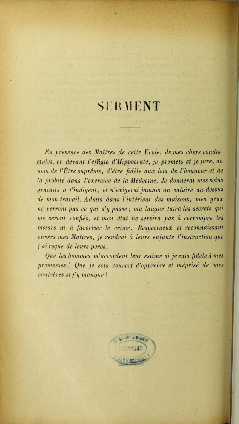 Si; H MENT En présence des Maîtres de cette Ecole, de mes chers condis- ciples, et devant l’effigie d’Hippocrate, je promets et je jure, au nom de l’Être suprême, d’être fidèle aux lois de l’honneur et de la probité dans l’exercice de la Médecine. Je donnerai mes soins gratuits à l’indigent, et n’exigerai jamais un salaire au-dessus de mon travail. Admis dans l’intérieur des maisons, mes yeux ne verront pas ce qui s’y passe ; ma langue taira les secrets qui me seront confiés, et mon état ne servira pas à corrompre les mœurs ni à favoriser le crime. liespectueux et reconnaissant envers mes Maîtres, je rendrai à leurs enfants l’instruction que j’ai reçue de leurs pères. Que les hommes m’accordent leur estime si je suis fidèle à mes promesses ! Que je sois couvert d’opprobre et méprisé de mes confrères si j’y manque !