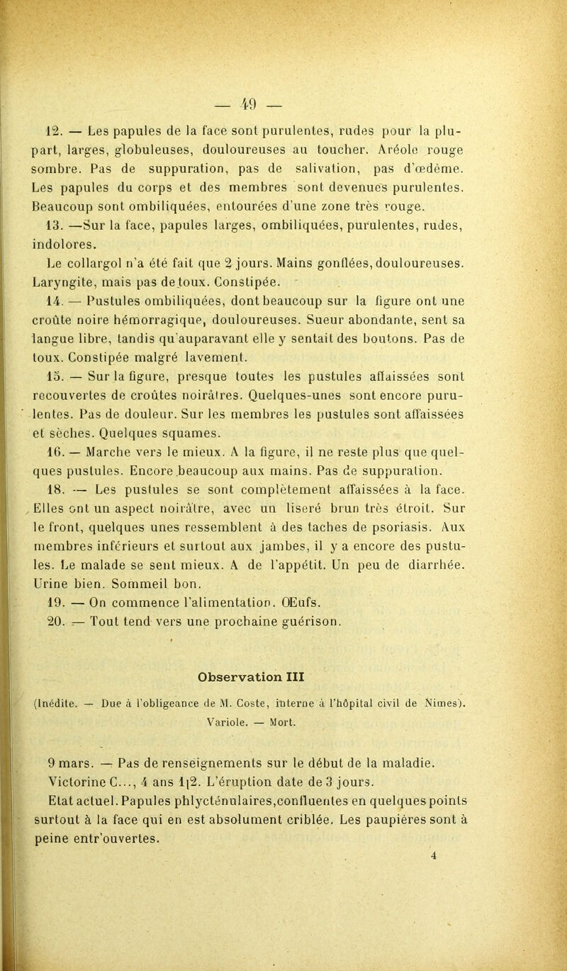 12. — Les papules de la face sont purulentes, rudes pour la plu- part, larges, globuleuses, douloureuses au toucher. Aréole rouge sombre. Pas de suppuration, pas de salivation, pas d’œdème. Les papules du corps et des membres sont devenues purulentes. Beaucoup sont ombiliquées, entourées d’une zone très rouge. 13. —Sur la face, papules larges, ombiliquées, purulentes, rudes, indolores. Le collargol n’a été fait que 2 jours. Mains gonflées, douloureuses. Laryngite, mais pas de toux. Constipée. 14. — Pustules ombiliquées, dont beaucoup sur la figure ont une croûte noire hémorragique, douloureuses. Sueur abondante, sent sa langue libre, tandis qu’auparavant elle y sentait des boutons. Pas de toux. Constipée malgré lavement. 13. — Sur la flgiire, presque toutes les pustules affaissées sont recouvertes de croûtes noirâtres. Quelques-unes sont encore puru- lentes. Pas de douleur. Sur les membres les pustules sont affaissées et sèches. Quelques squames. 16. — Marche vers le mieux. A la figure, il ne reste plus que quel- ques pustules. Encore .beaucoup aux mains. Pas de suppuration. 18. — Les pustules se sont complètement affaissées à la face. Elles ont un aspect noirâtre, avec un liseré brun très étroit. Sur le front, quelques unes ressemblent à des taches de psoriasis. Aux membres inférieurs et surtout aux jambes, il y a encore des pustu- les. Le malade se sent mieux. A de l’appétit. Un peu de diarrhée. Urine bien. Sommeil bon. 19. — On commence l’alimentation. OEufs. 20. — Tout tend vers une prochaine guérison. Observation III (Inédite. — Due à l’obligeance de M. Coste, interne à l’hôpital civil de Nimes). Variole. — Mort. 9 mars. — Pas de renséignements sur le début de la maladie. Victorine C..., 4 ans 1[2. L’éruption date de 3 jours. Etat actuel. Papules phlycténulaires,confluentes en quelques points surtout à la face qui en est absolument criblée. Les paupières sont à peine entr’ouvertes. 4