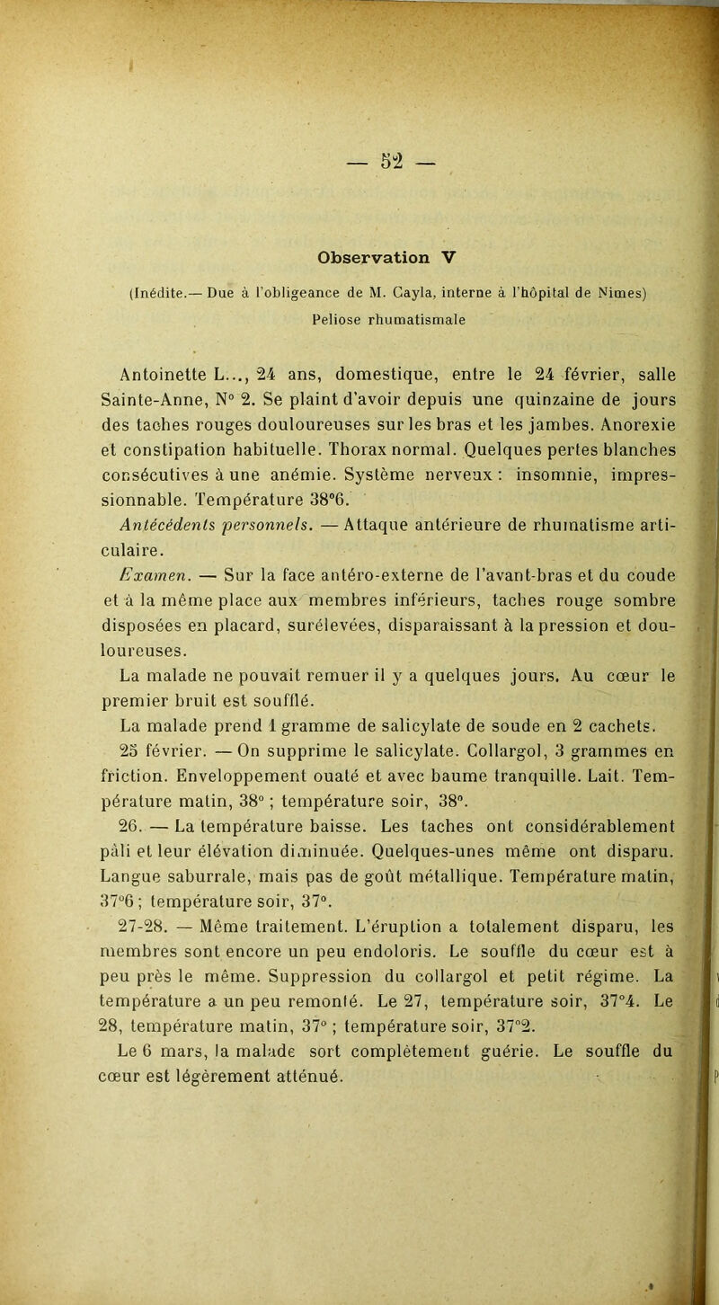 (Inédite.— Due à l’obligeance de M. Cayla, interne à l’hôpital de Nimes) Peliose rhumatismale Antoinette L..., 24 ans, domestique, entre le 24 février, salle Sainte-Anne, N° 2. Se plaint d’avoir depuis une quinzaine de jours des taches rouges douloureuses sur les bras et les jambes. Anorexie et constipation habituelle. Thorax normal. Quelques pertes blanches consécutives à une anémie. Système nerveux; insomnie, impres- sionnable. Température 38*6. Antécédents personnels. —Attaque antérieure de rhumatisme arti- culaire. Examen. — Sur la face antéro-externe de l’avant-bras et du coude et à la même place aux membres inférieurs, taches rouge sombre disposées en placard, surélevées, disparaissant à la pression et dou- loureuses. La malade ne pouvait remuer il y a quelques jours. Au cœur le premier bruit est soufllé. La malade prend 1 gramme de salicylate de soude en 2 cachets. 23 février. —On supprime le salicylate. Collargol, 3 grammes en friction. Enveloppement ouaté et avec baume tranquille. Lait. Tem- pérature matin, 38“ ; température soir, 38. 26.—La température baisse. Les taches ont considérablement pâli et leur élévation diminuée. Quelques-unes même ont disparu. Langue saburrale, mais pas de goût métallique. Température matin, 37“6 ; température soir, 37°. 27-28. — Même traitement. L’éruption a totalement disparu, les membres sont encore un peu endoloris. Le souffle du cœur est à peu près le même. Suppression du collargol et petit régime. La température a un peu remonté. Le 27, température soir, 37*4. Le 28, température matin, 37“ ; température soir, 37“2. Le 6 mars, la malade sort complètement guérie. Le souffle du cœur est légèrement atténué.