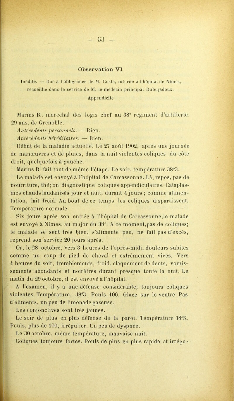 Observation VI Inédite. — Due à l’obligeance de M. Coste, interne à l'hôpital de Nîmes, recueillie dans le service de M. le médecin principal Dubujadoux. Appendicite Marius B., maréchal des logis chef au 38'’ régiment d’artillerie. 29 ans, de Grenoble. Antécédents personnels. — Rien. Antécédents fiéi'éditaires. —■ Rien. Début de la maladie actuelle. Le 27 août 1902, après une journée de manœuvres et de pluies, dans la nuit violentes coliques du côté droit, quelquefois à gauche. Marius B. fait tout de même l’étape. Le soir, température 38“3. Le malade est envoyé à l’hôpital de Carcassonne. Là, repos, pas de nourriture, thé; on diagnostique coliques appendiculaires. Cataplas- mes chauds laudanisés jour et nuit, durant 4 jours ; comme alimen- tation, lait froid. Au bout de ce temps les coliques disparaissent. Température normale. Six jours après son entrée à l’hôpital de Carcassonne,le malade est envoyé à Nîmes, au major du 38. A ce moment,pas de coliques; le malade se sent très bien, s’alimente peu, ne fait pas d’excès, reprend son service 20 jours après. Or, le 28 octobre, vers 3 heures de l’après-midi, douleurs subites comme un coup de pied de cheval et extrêmement vives. Vers 4 heures du soir, tremblements, froid, claquement de dents, vomis- sements abondants et noirâtres durant presque toute la nuit. Le matin du 29 octobre, il est envoyé à l’hôpital. A l’examen, il y a une défense considérable, toujours coliques violentes. Température, 38“3. Pouls, 100. Glace sur le ventre. Pas d’aliments, un peu de limonade gazeuse. Les conjonctives sont très jaunes. Le soir de plus en plus défense de la paroi. Température 38“5. Pouls, plus de 100, irrégulier. Un peu de dyspnée. Le 30 octobre, même température, mauvaise nuit. Coliques toujours fortes. Pouls de plus en plus rapide et irrégu-