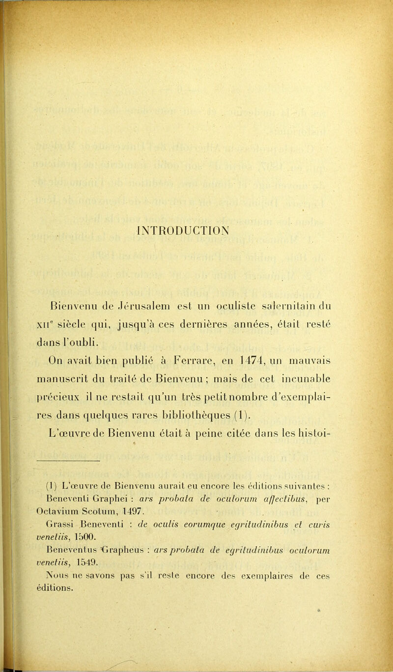 INTRODUCTION Bienvenu de Jérusalem est un oculiste saK'rnitain du xii° siècle qui, jusqu’à ces dernières années, était l’esté dans l’oubli. On avait bien publié à Ferrare, en 1474, un mauvais manuscrit du traité de Bienvenu; mais de cet incunable précieux il ne restait qu’un très petit nombre d’exemplai- res dans quelques rares bibliothèques (1). L’œuvre de Bienvenu était à peine citée dans les histoi- (1) L’œuvre de Bienvenu aurait eu encore les éditions suivantes : Beneventi Graphei : ars probata de oculorum afjectibus, per Octavium Scotum, 1497. Grassi Beneventi ; de ociilis eorumque egritudinibiis et curis veneliis, 1500. Beneventus 'Grapheus : ars probata de egritiidinibus oculorum venefiis, 1549. Nous ne savons pas s'il reste encore des exemplaires de ces éditions.