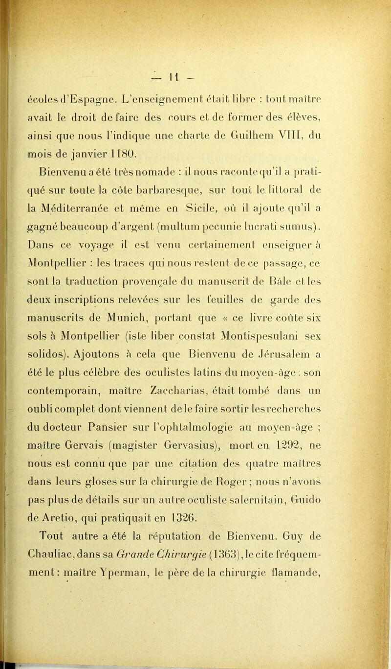 écoles d’Espagne. L’enseignement était libre : tout maître avait le droit de faire des cours et de former des élèves, ainsi que nous l’indique une charte de Guilhem VIII, du mois de janvier 1180. Bienvenu a été très nomade : il nous raconte qu’il a prati- qué sur toute la côte barbaresque, sur tout le littoral de la Méditerranée et môme en Sicile, où il ajoute qu’il a gagné beaucou[) d’argent (multum peennie lucrati sumiis). Dans ce voyage il est venu certainement enseigner à Montpellier : les traces qui nous restent de ce passage, ce sont la traduction pi'ovençale du manuscrit de Bàle el les deux inscriptions relevées sur les feuilles de garde des manuscrits de Munich, portant que « ce livre coûte six sols à Montpellier (iste liber constat Montispesulani sex solidos). Ajoutons à cela que Bienvenu de Jérusalem a été le plus célèbre des oculistes latins dumoyen-àge; son contemporain, maître Zaccharias, était tombé dans un oubli complet dont viennent dele faire sortir les recherches du docteur Pansier sur l’ophtalmologie au moyen-àge ; maître Gervais (magister Gervasius), mort en 1292, ne nous est connu que par une citation des quatre maîtres dans leurs gloses sur la chirurgie de Boger ; nous n’avons pas plus de détails sur un autre oculiste salernitain, Guido de Aretio, qui pratiquait en 1326. Tout autre a été la réputation de Bienvenu. Guy de Chauliac, dans sa Grande Chirurgie (1363), le cite fréquem- ment: maître Yperman, le père delà chirurgie flamande,