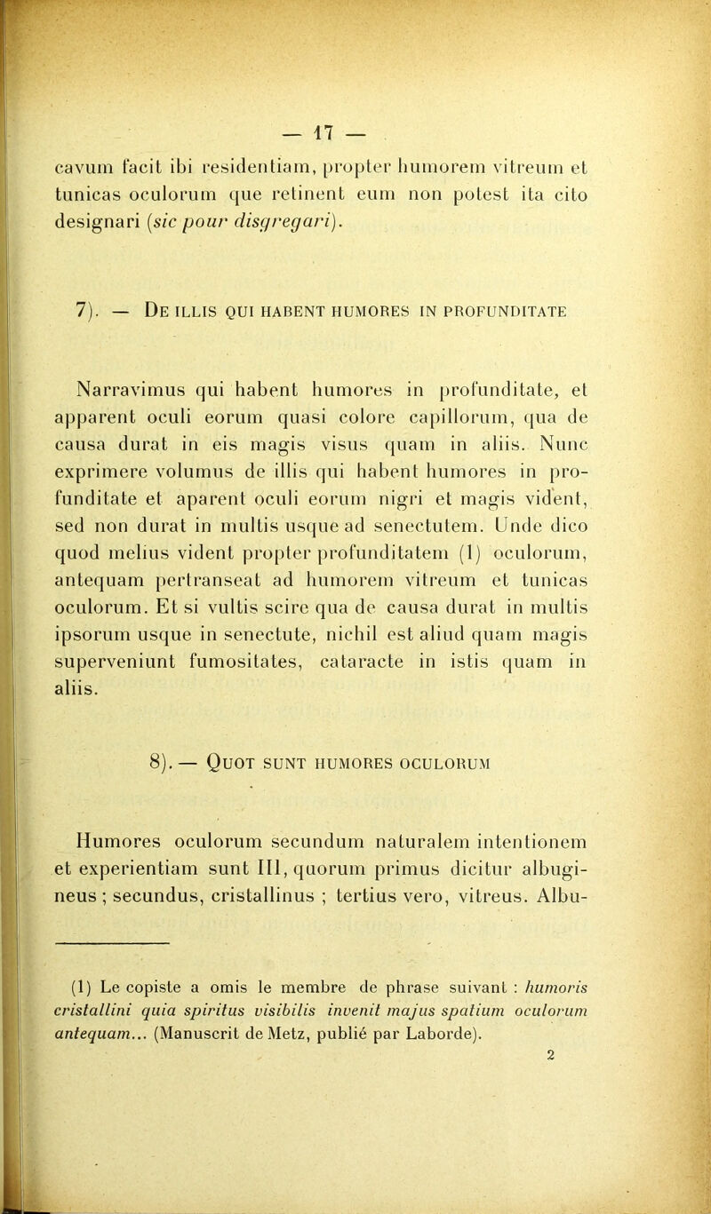 caviim facit ibi residentiam, pi'opler limnorein vitreuin et tunicas oculorum que relinent eum non potest ita cito designari [sic pour disgregari). 7). — De ILLIS QUI HABENT HUMORES IN PROFUNDITATE Narravimus qui habent humores in profunditate, et apparent oculi eorum quasi colore capilloruin, qua de causa durât in eis niagis visus quam in aliis. Nunc exprimere volumus de illis qui habent humores in pro- funditate et aparent oculi eorum nigri et magis vident, sed non durât in multis usque ad senectutem. Unde dico quod melius vident propter profunditatem (1) oculorum, antequam jiertranseat ad humorem vitreum et tunicas oculorum. Et si vultis scirc qua de causa durât in multis ipsorum usque in senectute, nichil est aliud quam magis superveniunt fumositates, cataracte in istis quam in aliis. 8).— Quoi sunt humores oculorum Humores oculorum secundum naturalem intentionem et experientiam sunt III, quorum primus dicitur albugi- neus ; secundus, cristallinus ; tertius vero, vitreus. Albu- (1) Le copiste a omis le membre de phrase suivant : humoris cristallini quia spiritus visibilis invenit majiis spatium oculorum antequam... (Manuscrit de Metz, publié par Laborde). 2