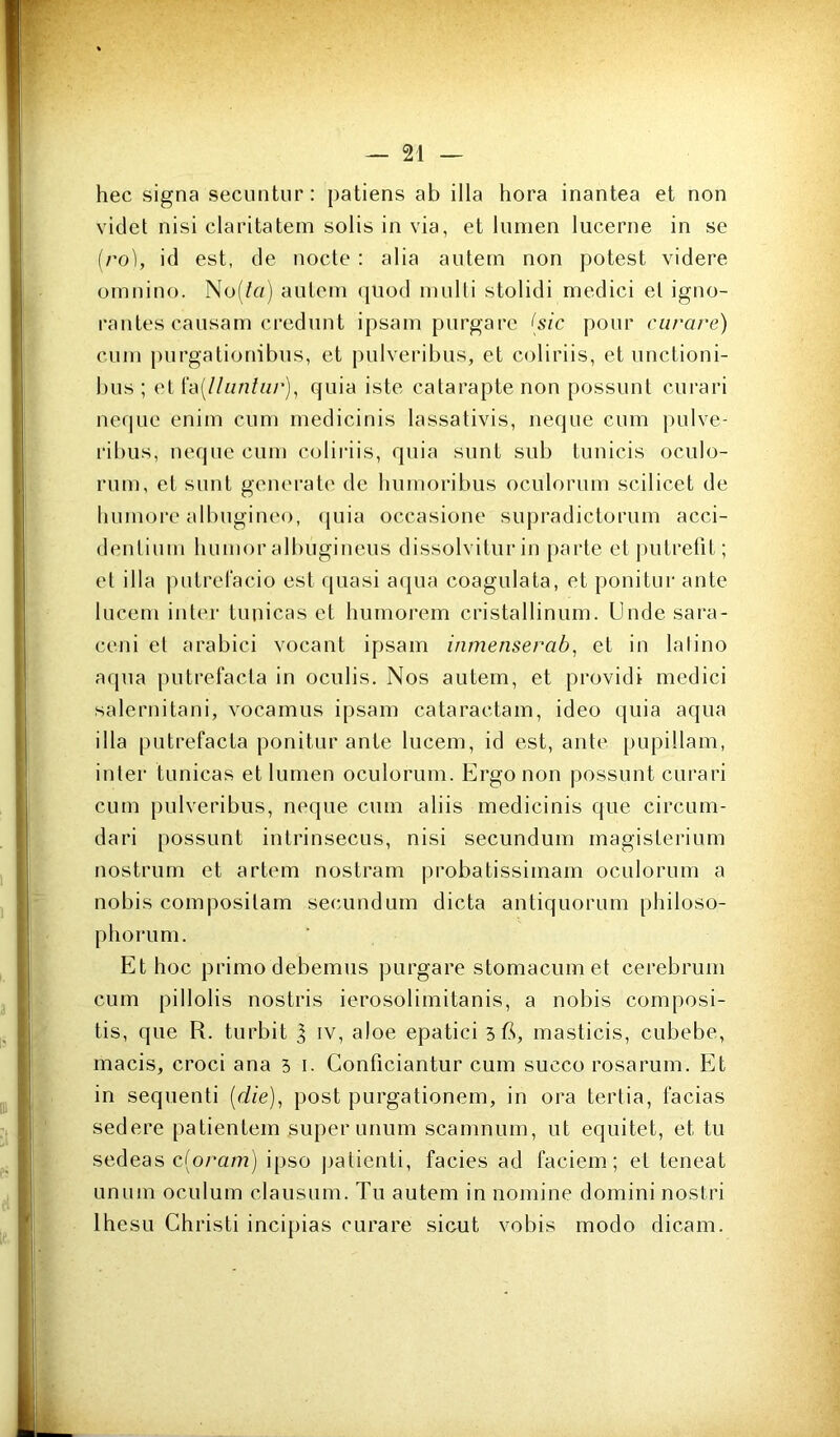 hec signa secuntur : patiens ab ilia hora inantea et non vide! nisi claritatem solis in via, et lumen lucerne in se [ro], id est, de nocte : alia autem non potest videre ornnino. No(/n) autcni (juod multi stolidi medici et igno- rantes caiisam credunt ipsain purgare {sic pour curare) cum purgationibus, et j)ulveribus, et coliriis, et unctioni- bus ; et h\[lliinliir)^ quia iste calarapte non possunt curari neque enim cum medicinis lassativis, neque cum })ulve- ribus, neque cum coliriis, quia sunt sub tunicis oculo- rum, et sunt généra te de humoribus oculorum scilicet de liumore albugineo, (juia occasione supradictorum acci- denlium liumor albugineus dissolvitur in parte et j)utrefit ; et ilia |)utrel‘acio est quasi aqua coagulata, et ponitur ante lucem inter tunicas et humorem cristallinum. Unde sara- ceni et arabici vocant ipsam inmenserab^ et in latino aqua putrefacta in oculis. Nos autem, et providi medici salernitani, vocamus ipsam cataractam, ideo quia aqua ilia putrefacta ponitur ante lucem, id est, ante pupillam, inter tunicas et lumen oculorum. Ergonon possunt curari cum pulveribus, neque cum aliis medicinis que circum- dari possunt intrinsecus, nisi secundum magisterium nostrum et artem nostram probatissimam oculorum a nobis composilam secundum dicta antiquorum philoso- phorum. Et hoc primo debemus purgare stomacum et cerebrum cum pillolis nostris ierosolimitanis, a nobis composi- tis, que R. turbit I iv, aloe epatici 5 R, masticis, cubebe, macis, croci ana 5 i. Conficiantur cum succo rosarum. Et in sequenti {die), post purgationem, in ora tertia, facias sedere patientem super unum scamnum, ut equitet, et tu sedeas c(oram) ipso ])atienti, faciès ad faciem ; et teneat unum oculum clausum. Tu autem in nomine domini nostri IhesLi Christi incipias curare sicut vobis modo dicam.