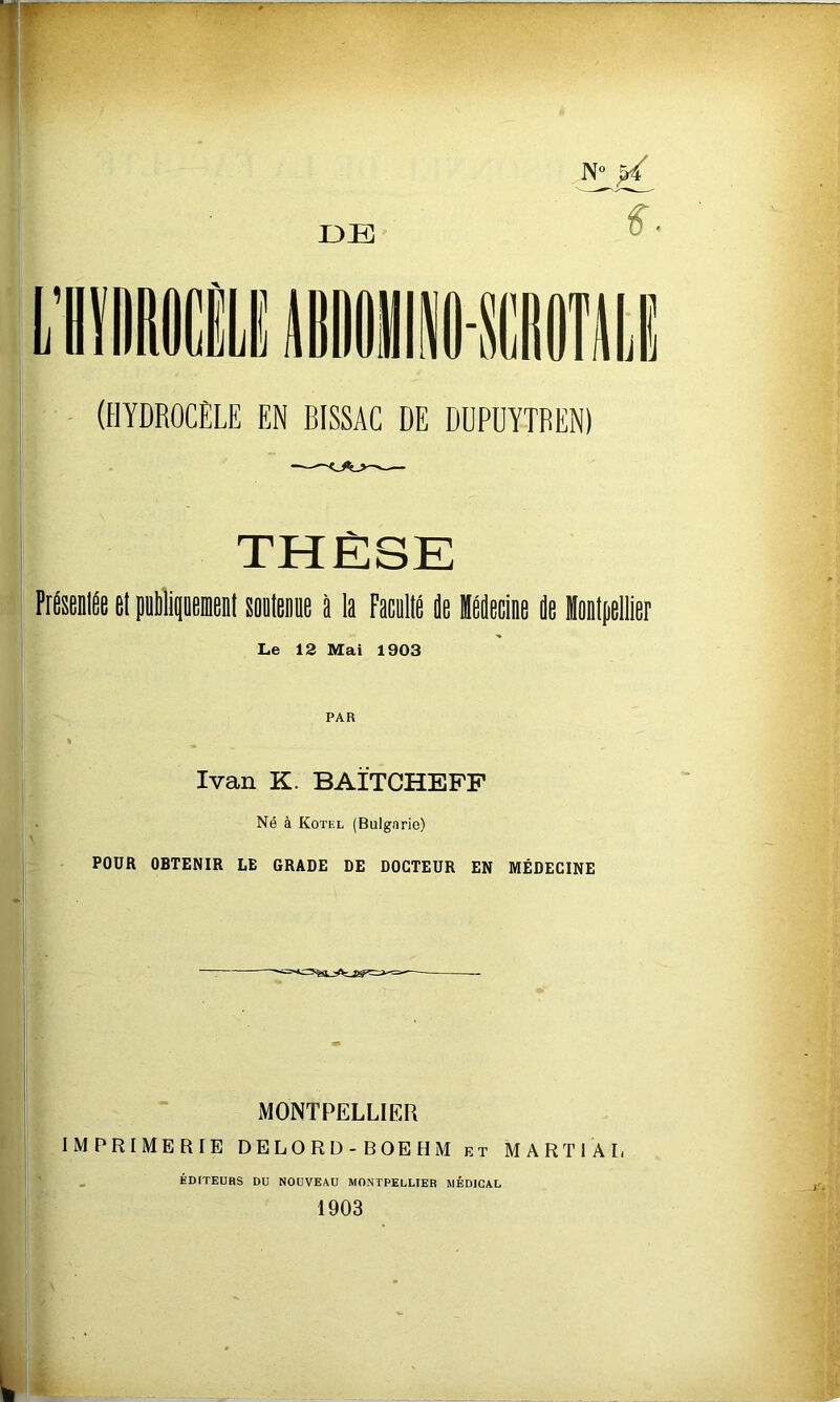 ^ S- (HYDROCÈLE EN BISSAC DE DUPUYTREN) THÈSE FrUÉe et pilipemenl soeleie l la Facollé de Hddecine de lonipellier Le 12 Mai 1903 PAR Ivan K. BAÏTCHEFF Né à Kotel (Bulgarie) POUR OBTENIR LE GRADE DE DOCTEUR EN MÉDECINE MONTPELLIER IMPRIMERIE DELORD-BOEHM kt MARTIAL ÉDITEURS DU NOUVEAU MONTPELLIER MÉDICAL 1903