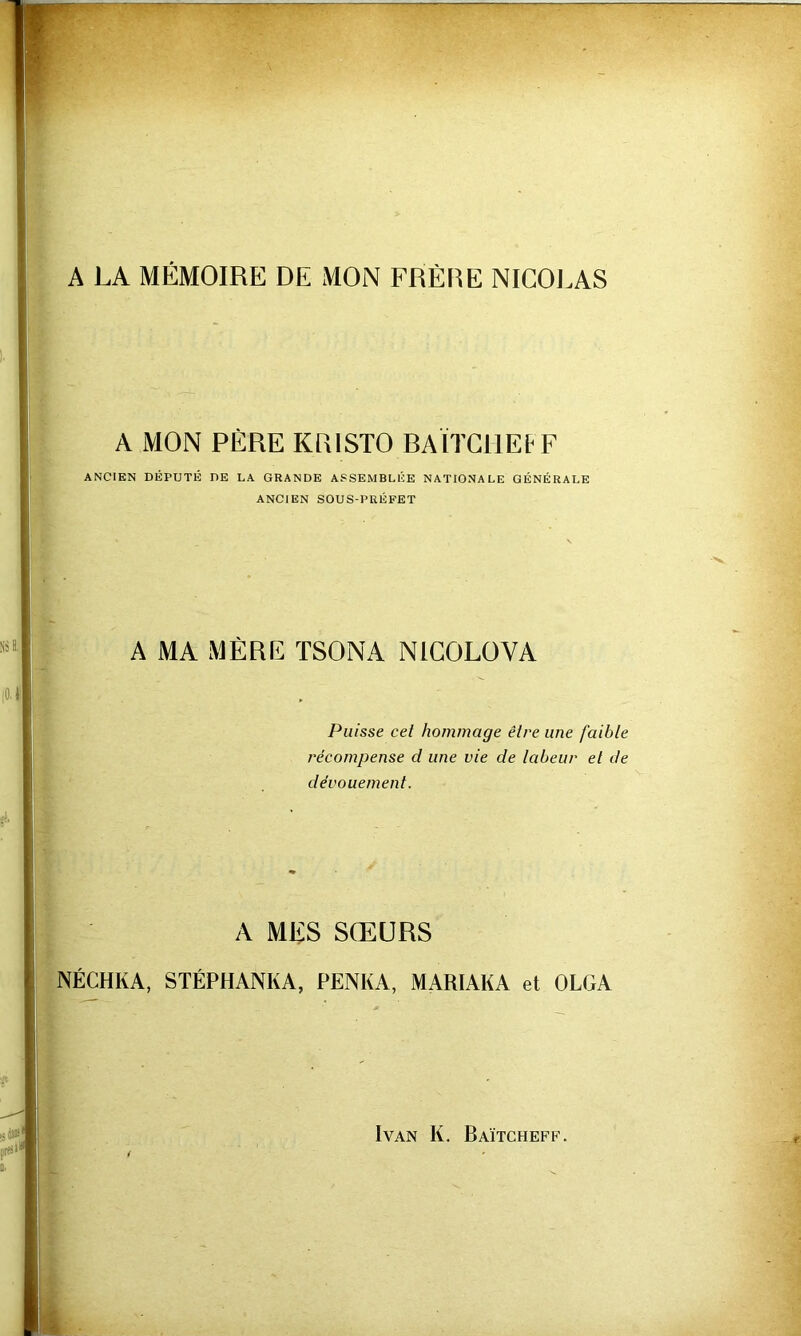 A LA MÉMOIRE DE MON FRÈRE NICOLAS A MON PÈRE KRISTO RAÏTCHEtF ANCIEN DÉPUTÉ DE LA GRANDE ASSEMBLÉE NATIONALE GÉNÉRALE ANCIEN SOUS-PRÉFET A MA MÈRE ÏSONA NIGOLÜVA Puisse cet hommage être une faible récompense d une vie de labeur et de dévouement. A MES SŒURS NÉCHKA, STÉPHANKA, PENKA, MARIAKA et OLGA