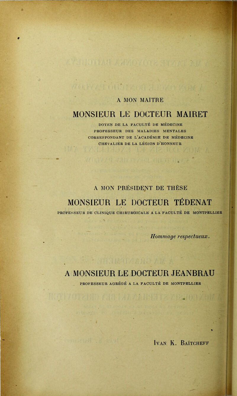 A MON MAITRE MONSIEUR LE DOCTEUR MAIRET DOYEN DE LA FACULTÉ DE MÉDECINE PROFESSEUR DES MALADIES MENTALES CORRESPONDANT DE L’ACADÉMIE DE MÉDECINE CHEVALIER DE LA LÉGION d’HONNEUR A MON PRÉSIDENT DE THÈSE MONSIEUR LE DOCTEUR TÉDENAT PROFESSEUR DE CLINIQUE CHIRURGICALE A LA FACULTÉ DE MONTPELLIER Hommage respectueux. A MONSIEUR LE DOCTEUR JEANBRAU PROFESSEUR AGRÉGÉ A LA FACULTÉ DE MONTPELLIER