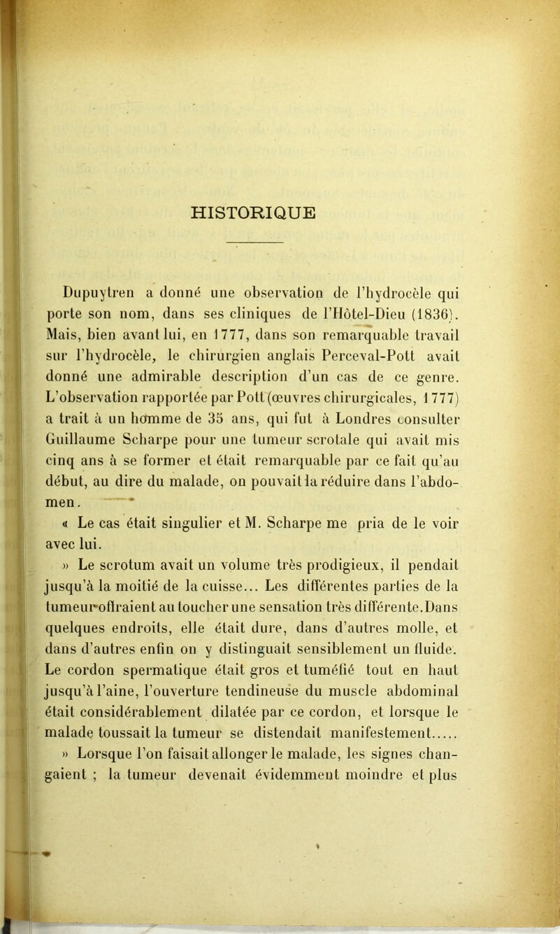 HISTORIQUE Dupuytren a donné une observation de l’hydrocèle qui porte son nom, dans ses cliniques de l’Hotel-Dieu (1836). Mais, bien avant lui, en 1777, dans son remarquable travail sur l’hydrocèle, le chirurgien anglais Perceval-Pott avait donné une admirable description d’un cas de ce genre. L’observation rapportée par Polt (œuvres chirurgicales, 1777) a trait à un hcrmme de 35 ans, qui fut à Londres consulter Guillaume Scharpe pour une tumeur scrotale qui avait mis cinq ans à se former et était remarquable par ce fait qu’au début, au dire du malade, on pouvait la réduire dans l’abdo- men. • « Le cas était singulier et M. Scharpe me pria de le voir avec lui. » Le scrotum avait un volume très prodigieux, il pendait jusqu’à la moitié de la cuisse... Les différentes parties de la tumeuroflraient au toucher une sensation très différente.Dans quelques endroits, elle était dure, dans d’autres molle, et dans d’autres enfin on y distinguait sensiblement un fluide. Le cordon spermatique était gros et tumélié tout en haut jusqu’à Paine, l’ouverture tendineuse du muscle abdominal était considérablement dilatée par ce cordon, et lorsque le malade toussait la tumeur se distendait manifestement » Lorsque l’on faisait allonger le malade, les signes chan- gaient ; la tumeur devenait évidemment moindre et plus I