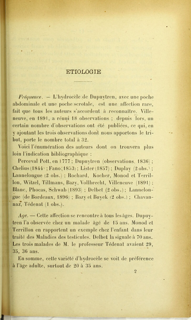 ETIOLOGIE Fréquence. — L’hydrocèle de Diipiiytren, avec une poche abdominale el une poche scrotale, est une ahection rare, fait que tous les auteurs s’accordent à reconnaître. Ville- neuve, en 1891, a réuni 18 observations ; depuis lors, un certain nombre d’observations ont été publiées, ce qui, en y ajoutant les trois observations dont nous apportons le tri- but, porte le nombre total à 32. Voici l’énumération des auteurs dont on trouvera plus loin l’indication bibliographique : Perceval Pott, en 1777 ; Dupuytren (observations, 1836) ; Chelius (1844'; Fano'J 853) ; Lister (1857) ; Duplay (2obs.''; Lannelongue (2 obs.) : Rochard, Kocher, Monod et Terril- Ion, Witzel, Tillmans, Bazy, Vollbrecht, Villeneuve (1891) ; Blanc, Phocas, Schwab (1893) ; Delbet (2 obs.); Lannelon- gue (de Bordeaux, 1.896) ; Bazy et Buyek i2 obs.) ; Chavan- naz* Tédenat (1 obs.). Age. — Cette affection se rencontre à tous les âges. Dupuy- tren l’a observée chez un malade âgé de 15 ans. Monod et i Terrillon en rapportent un exemple chez l’enfant dans leur traité des Maladies des testicules. Delbet la signale à 70 ans. Les trois malades de M. le professeur Tédenat avaient 29, : 35, 36 ans. En somme, cette variété d’hydrocèle se voit de préférence à l’âge adulte, surtout de 20 à 35 ans. 2