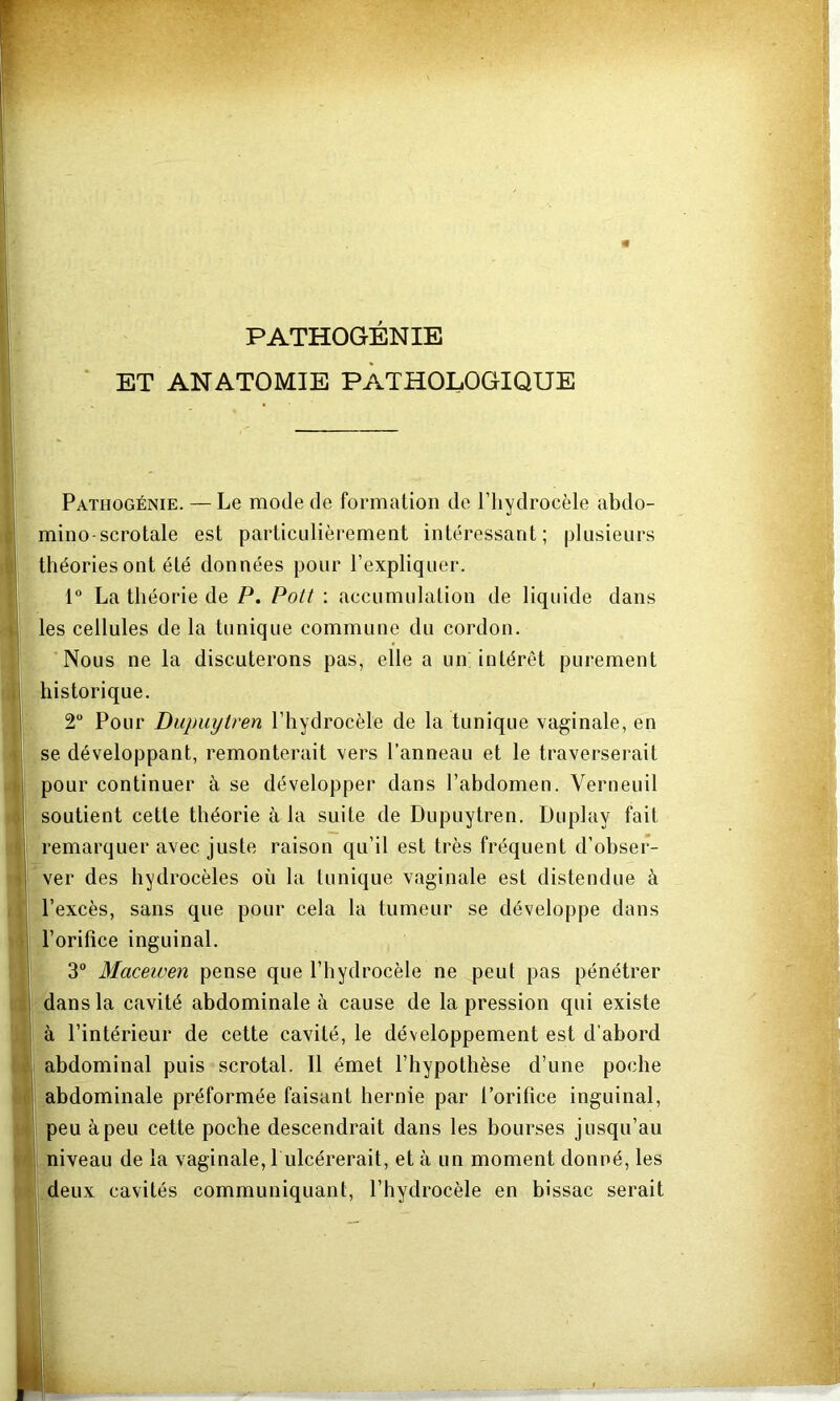 w PATHOGÉNIE * ET ANATOMIE PATHOLOGIQUE Pathogénie. — Le mode de formation de l’iiydrocèle abdo- mino-scrotale est particulièrement intéressant; plusieurs théories ont été données pour l’expliquer. 1“ La théorie de P. Pott : accumulation de liquide dans les cellules de la tunique commune du cordon. Nous ne la discuterons pas, elle a un: intérêt purement historique. 2“ Pour Dupuytren l’hydrocèle de la tunique vaginale, en se développant, remonterait vers l’anneau et le traverserait pour continuer à se développer dans l’abdomen. Verneuil soutient cette théorie à la suite de Dupuytren. Duplay fait remarquer avec juste raison qu’il est très fréquent d’obser- ver des hydrocèles où la tunique vaginale est distendue à l’excès, sans que pour cela la tumeur se développe dans l’orifice inguinal. 3° Maceiven pense que l’hydrocèle ne peut pas pénétrer dans la cavité abdominale à cause de la pression qui existe à l’intérieur de cette cavité, le développement est d’abord abdominal puis scrotal. Il émet l’hypothèse d’une poche abdominale préformée faisant hernie par l’orifice inguinal, peu à peu cette poche descendrait dans les bourses jusqu’au niveau de la vaginale, 1 ulcérerait, et à un moment donné, les deux cavités communiquant, l’hydrocèle en bissac serait H