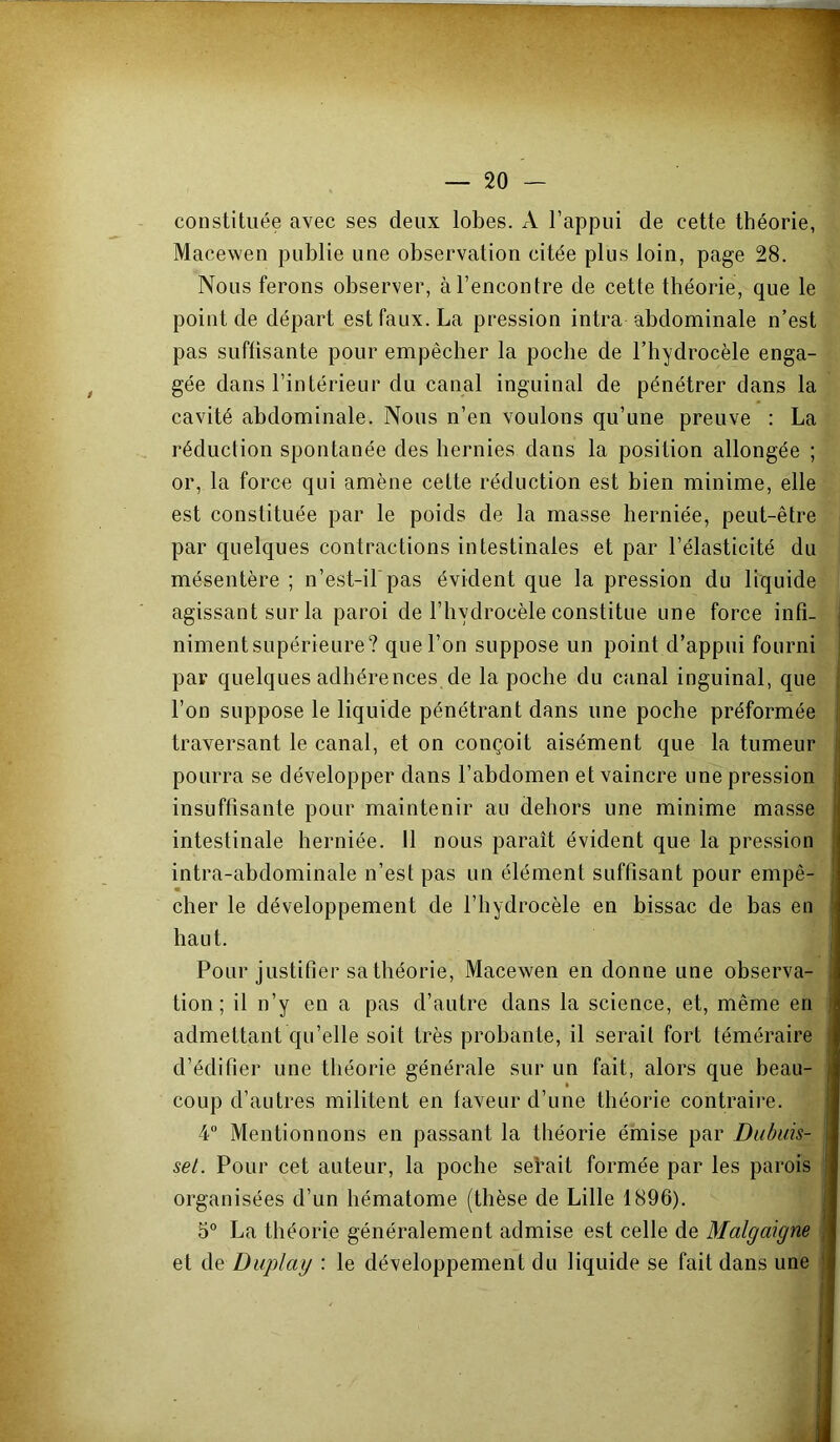 constituée avec ses deux lobes. A l’appui de cette théorie, Macewen publie une observation citée plus loin, page 28. Nous ferons observer, à l’encontre de cette théorie, que le point de départ est faux. La pression intra abdominale n’est pas suffisante pour empêcher la poche de l’hydrocèle enga- gée dans l’intérieur du canal inguinal de pénétrer dans la cavité abdominale. Nous n’en voulons qu’une preuve : La réduction spontanée des hernies dans la position allongée ; or, la force qui amène cette réduction est bien minime, elle est constituée par le poids de la masse herniée, peut-être par quelques contractions intestinales et par l’élasticité du mésentère ; n’est-il pas évident que la pression du liquide agissant sur la paroi de l’hydrocèle constitue une force infi- ■ niment supérieure? que l’on suppose un point d’appui fourni par quelques adhérences de la poche du canal inguinal, que l’on suppose le liquide pénétrant dans une poche préformée traversant le canal, et on conçoit aisément que la tumeur ; pourra se développer dans l’abdomen et vaincre une pression ^ insuffisante pour maintenir au dehors une minime masse i intestinale herniée. 11 nous paraît évident que la pression , intra-abdominale n’est pas un élément suffisant pour empê- cher le développement de l’hydrocèle en bissac de bas en ' haut. Pour justifier sa théorie, Macewen en donne une observa- tion; il n’y en a pas d’autre dans la science, et, même en j admettant qu’elle soit très probante, il serait fort téméraire d’édifier une théorie générale sur un fait, alors que beau- | coup d’autres militent en faveur d’une théorie contraire. ! 4” Mentionnons en passant la théorie émise par Dubids- | set. Pour cet auteur, la poche seVait formée par les parois ! organisées d’un hématome (thèse de Lille 1896). j 5° La théorie généralement admise est celle de Malgaigne ,■ et de Diiplay : le développement du liquide se fait dans une |