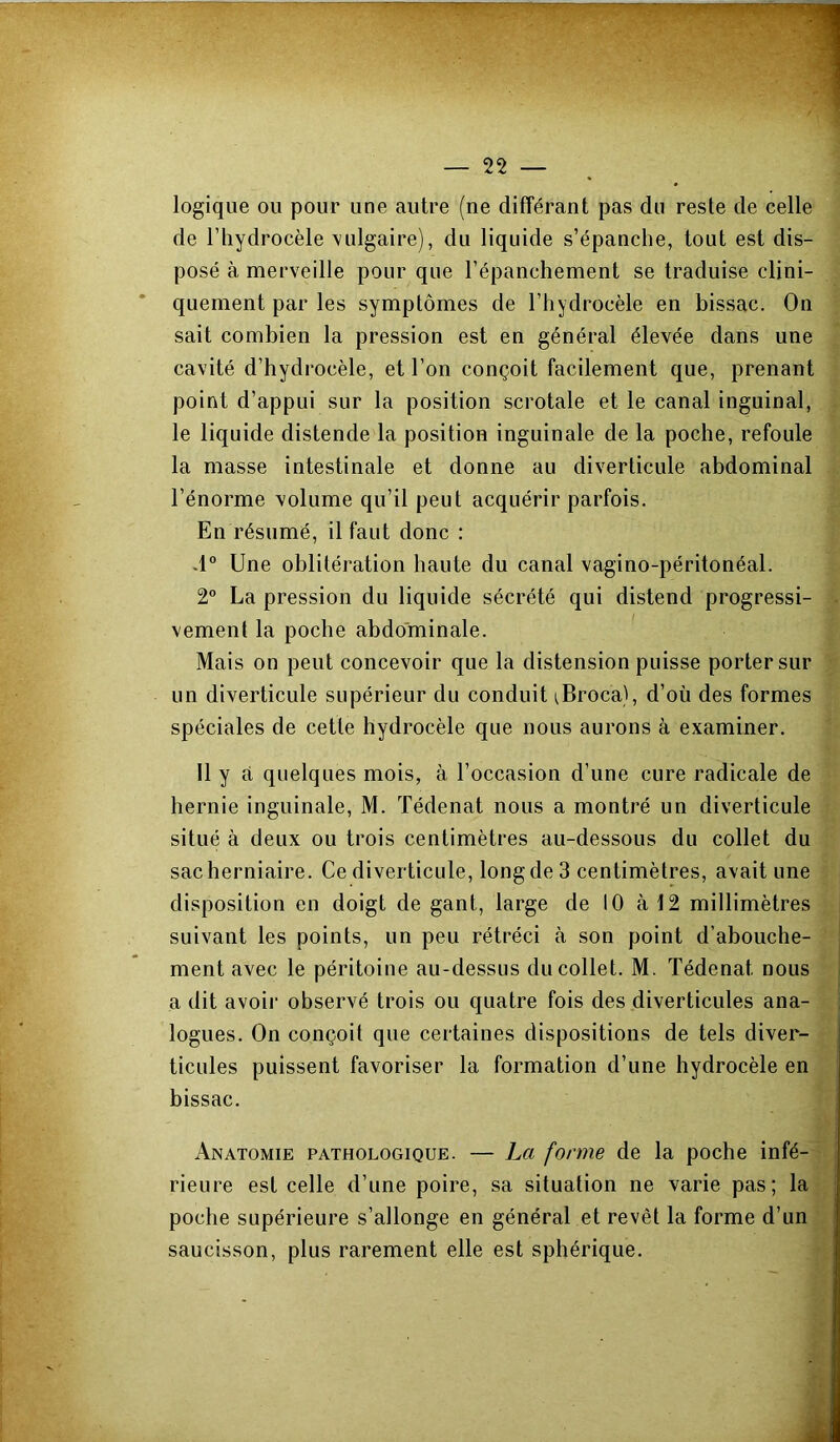 logique ou pour une autre (ne différant pas du reste de celle de l’hydrocèle vulgaire), du liquide s’épanche, tout est dis- posé à merveille pour que l’épanchement se traduise clini- quement par les symptômes de l’hydrocèle en bissac. On sait combien la pression est en général élevée dans une cavité d’hydrocèle, et l’on conçoit facilement que, prenant point d’appui sur la position scrotale et le canal inguinal, le liquide distende la position inguinale de la poche, refoule la masse intestinale et donne au diverticule abdominal l’énorme volume qu’il peut acquérir parfois. En résumé, il faut donc : d° Une oblitération haute du canal vagino-péritonéal. 2” La pression du liquide sécrété qui distend progressi- vement la poche abdominale. ' Mais on peut concevoir que la distension puisse porter sur un diverticule supérieur du conduit ^Broca), d’où des formes spéciales de cette hydrocèle que nous aurons à examiner. Il y à quelques mois, à l’occasion d’une cure radicale de hernie inguinale, M. Tédenat nous a montré un diverticule situé à deux ou trois centimètres au-dessous du collet du sac herniaire. Ce diverticule, long de 3 centimètres, avait une disposition en doigt de gant, large de 10 à 12 millimètres suivant les points, un peu rétréci à son point d’abouche- ment avec le péritoine au-dessus du collet. M. Tédenat nous a dit avoir observé trois ou quatre fois des diverticules ana- logues. On conçoit que certaines dispositions de tels diver- ticules puissent favoriser la formation d’une hydrocèle en bissac. Anatomie pathologique. — La forme de la poche infé- rieure est celle d’une poire, sa situation ne varie pas; la poche supérieure s’allonge en général et revêt la forme d’un saucisson, plus rarement elle est sphérique.