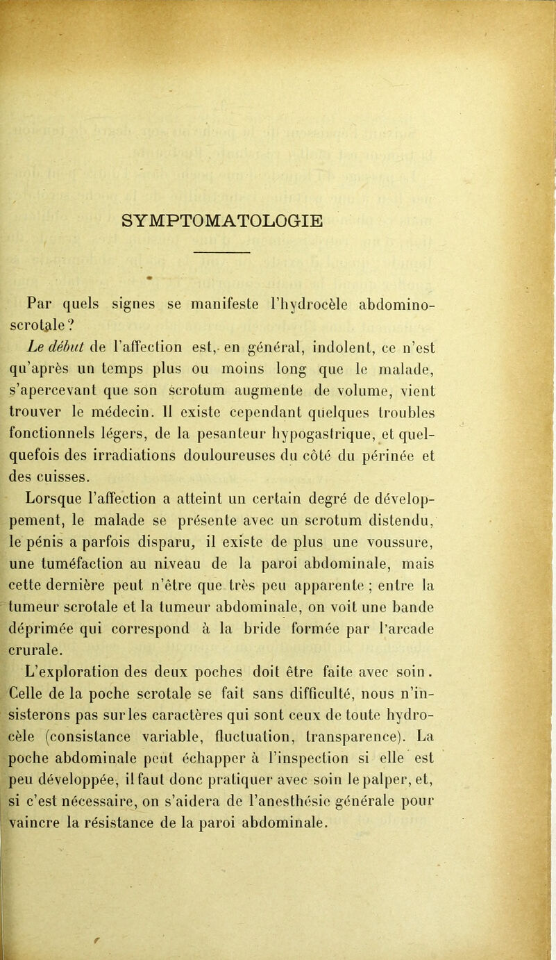 SYMPTOMATOLOGIE Par quels signes se manifeste l’hydrocèle abdomino- scrot^ile ? Le début de l’affection est,- en général, indolent, ce n’est qu’après un temps plus ou moins long que le malade, s’apercevant que son scrotum augmente de volume, vient trouver le médecin. 11 existe cependant quelques troubles fonctionnels légers, de la pesanteur hypogastrique, et quel- quefois des irradiations douloureuses du côté du périnée et des cuisses. Lorsque l’affection a atteint un certain degré de dévelop- pement, le malade se présente avec un scrotum distendu, le pénis a parfois disparu, il existe de plus une voussure, une tuméfaction au niveau de la paroi abdominale, mais cette dernière peut n’être que très peu apparente ; entre la tumeur scrotale et la tumeur abdominale, on voit une bande déprimée qui correspond à la bride formée par l’arcade crurale. L’exploration des deux poches doit être faite avec soin. Celle de la poche scrotale se fait sans difficulté, nous n’in- sisterons pas sur les caractères qui sont ceux de toute hydro- cèle (consistance variable, fluctuation, transparence). La poche abdominale peut échapper à l’inspection si elle est peu développée, il faut donc pratiquer avec soin le palper, et, si c’est nécessaire, on s’aidera de l’anesthésie générale pour vaincre la résistance de la paroi abdominale. I 1 il i r