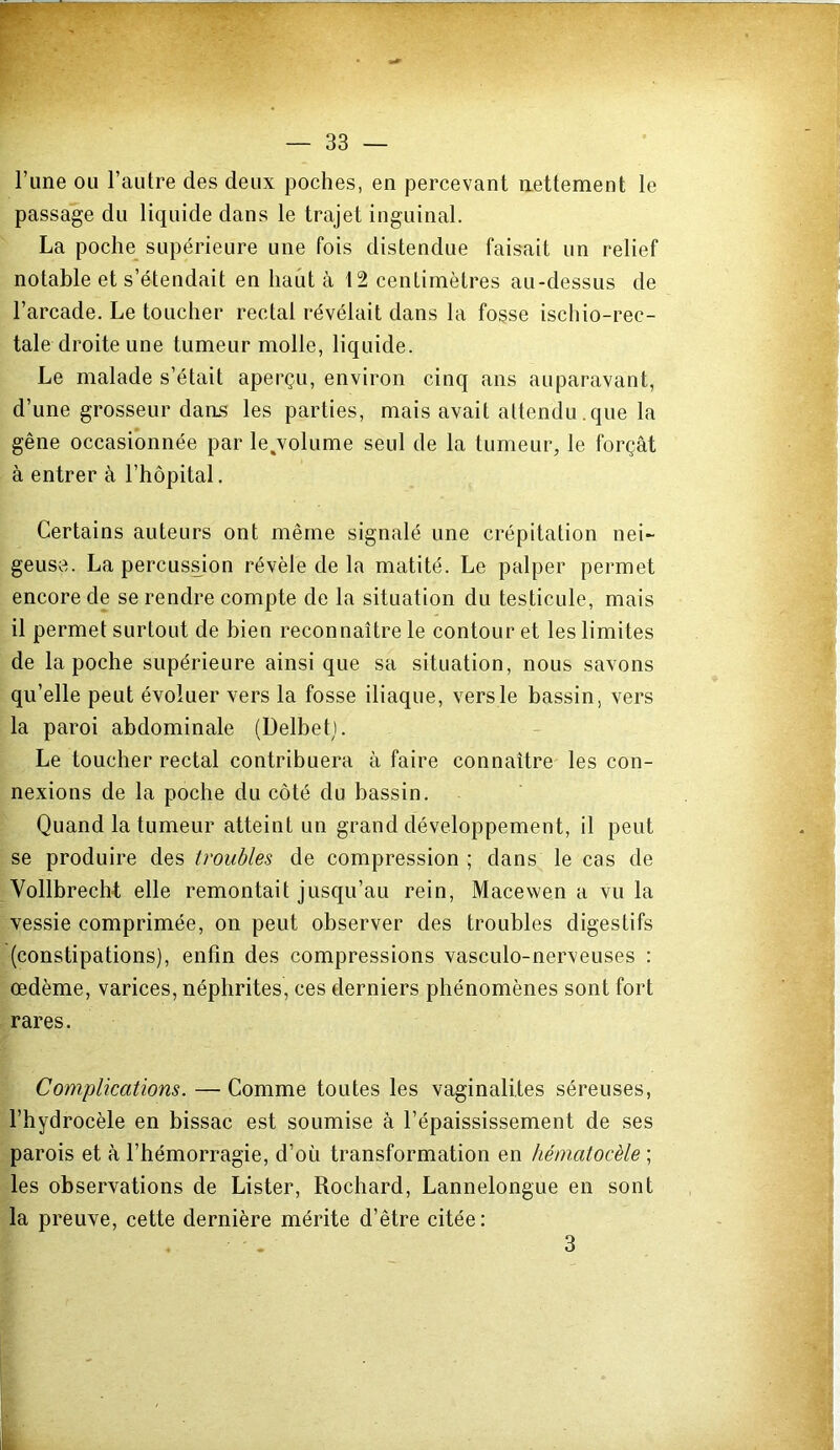 l’une ou l’autre des deux poches, en percevant nettement le passage du liquide dans le trajet inguinal. La poche^ supérieure une fois distendue faisait un relief notable et s’étendait en haut à t2 centimètres au-dessus de l’arcade. Le toucher rectal révélait dans la fosse ischio-rec- tale droite une tumeur molle, liquide. Le malade s’était aperçu, environ cinq ans auparavant, d’une grosseur dans les parties, mais avait attendu.que la gêne occasionnée par le jolume seul de la tumeur, le forçât à entrer à l’hôpital. Certains auteurs ont même signalé une crépitation nei- geuse. La percuss^ion révèle de la matité. Le palper permet encore de se rendre compte de la situation du testicule, mais il permet surtout de bien reconnaître le contour et les limites de la poche supérieure ainsi que sa situation, nous savons qu’elle peut évoluer vers la fosse iliaque, vers le bassin, vers la paroi abdominale (Delbetj. Le toucher rectal contribuera à faire connaître les con- nexions de la poche du côté du bassin. Quand la tumeur atteint un grand développement, il peut se produire des troubles de compression ; dans le cas de Vollbrech-t elle remontait jusqu’au rein, Macewen a vu la vessie comprimée, on peut observer des troubles digestifs (constipations), enfin des compressions vasculo-nerveuses ; oedème, varices, néphrites, ces derniers phénomènes sont fort rares. Complications. — Comme toutes les vaginalites séreuses, l’hydrocèle en bissac est soumise à l’épaississement de ses parois et à l’hémorragie, d’où transformation en hématocèle ; les observations de Lister, Rochard, Lannelongue en sont la preuve, cette dernière mérite d’être citée : 3