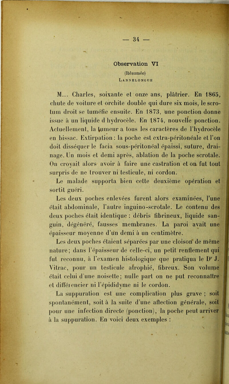 Observation VI (Résumée) Lannelongue M... Charles, soixante et onze ans, plâtrier. En 1865, chute de voiture et orchite double qui dure six mois, le scro- tum droit se tuméfie ensuite. En 1873, une ponction donne issue à un liquide d hydrocèle. En 1874, nouvelle ponction. Actuellement, la tumeur a tous les caractères de l’hydrocèle en bissac. Extirpation; la poche est extra-péritonéale et l’on doit disséquer le facia sous-péritonéal épaissi, suture, drai- nage. Un mois et demi après, ablation de la poche scrotale. On croyait alors avoir à faire une castration et on fut tout surpris de ne trouver ni testicule, ni cordon. Le malade supporta bien cette deuxième opération et sortit guéri. Les deux poches enlevées furent alors examinées, l’une était abdominale, l’autre inguino-scrotale. Le contenu des deux poches était identique : débris fibrineux, liquide san- guin, dégénéré, fausses membranes. La paroi avait une épaisseur moyenne d’un demi à un centimètre. Les deux poches étaient séparées par une cloison de même nature; dans l’épaisseur de celle-ci, un petit renflement qui fut reconnu, à l’examen histologique que pratiqua le D'' J. Vitrac, pour un testicule atrophié, fibreux. Son volurne était celui d’une noisette ; nulle part on ne put reconnaître et différencier ni l’épididyme ni le cordon. La suppuration est une complication plus grave ; soit spontanément, soit à la suite d’une aftection générale, soit pour une infection directe (ponction), la poche peut arriver à la suppuration. En voici deux exemples :