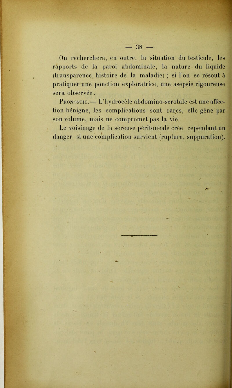 On recherchera, en outre, la situation du testicule, les rapports de la paroi abdominale, la nature du liquide (transparence, histoire de la maladie) ; si l’on se résout à pratiquer une ponction exploratrice, une asepsie rigoureuse sera observée. Pronostic.-— L’hydrocèle abdomino-scrotale est une affec- tion bénigne, les complications sont rares, elle gêne par son volume, mais ne compromet pas la vie. Le voisinage de la séreuse péritonéale crée cependant un danger si une complication survient (rupture, suppuration).