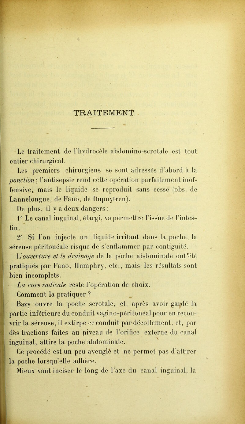 TRAITEMENT Le traitement de l’hydrocèle abdomino-scrotale est tout entier chirurgical. Les premiers chirurgiens se sont adressés d’abord à la ponction] l’antisepsie rend cette opération parfaitement inof- fensive,. mais le liquide se reproduit sans cesse (ohs. de Lannelongue, de Fano, de Dupuytren). De plus, il y a deux dangers : 1° Le canal inguinal, élargi, va permettre l’issue de l’intes- tin. # 2° Si l’on injecte un liquide irritant dans la poche, la séreuse péritonéale risque de s’enflammer par contiguité. ^Aouverture et le drainage de la poche abdominale ont’été pratiqués par FanO;, Humphry, etc., mais les résultats sont bien incomplets. La cure radicale reste l’opération de choix. Comment la pratiquer ? Bazy ouvre la poche scrotale, et, après avoir gardé la partie inférieure du conduit vagino-péritonéal pour en recou- vrir la séreuse, il extirpe reconduit par décollement, et, par dbs tractions faites au niveau de l’orifice externe du canal inguinal, attire la poche abdominale. Ce procédé est un peu aveuglé et ne permet pas d’attirer la poche lorsqu’elle adhère. Mieux vaut inciser le long de l’axe dn canal inguinal, la