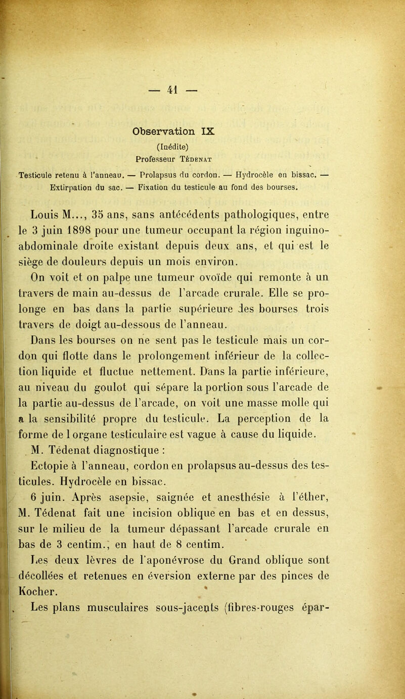 — 41 Observation IX (Inédite) Professeur Tédenat Testicule retenu à l’anneau, — Prolapsus du cordon. — Hydrocèle en bissac. — Extirpation du sac. — Fixation du testicule au fond des bourses. Louis M,.., 35 ans, sans antécédents pathologiques, entre le 3 juin 1898 pour une tumeur occupant la région inguino- abdominale droite existant depuis deux ans, et qui est le siège de douleurs depuis un mois environ. On voit et on palpe une tumeur ovoïde qui remonte à un travers de main au-dessus de l’arcade crurale. Elle se pro- longe en bas dans la partie supérieure des bourses trois travers de doigt au-dessous de l’anneau. Dans les bourses on ne sent pas le testicule mais un cor- don qui flotte dans le prolongement inférieur de la collec- tion liquide et fluctue nettement. D'ans la partie inférieure, au niveau du goulot qui sépare la portion sous l’arcade de la partie au-dessus de l’arcade, on voit une masse molle qui a la sensibilité propre du testicule, La perception de la forme de 1 organe testiculaire est vague à cause du liquide. M. Tédenat diagnostique : Ectopie à l’anneau, cordon en prolapsus au-dessus des tes- ticules. Hydrocèle en bissac. 6 juin. Après asepsie, saignée et anesthésie à l’éther, M. Tédenat fait une incision oblique en bas et en dessus, sur le milieu de la tumeur dépassant l’arcade crurale en bas de 3 centim.i en haut de 8 centim. lies deux lèvres de l’aponévrose du Grand oblique sont décollées et retenues en éversion externe par des pinces de Kocher. * Les plans musculaires sous-jaceuts (fibres-rouges épar-