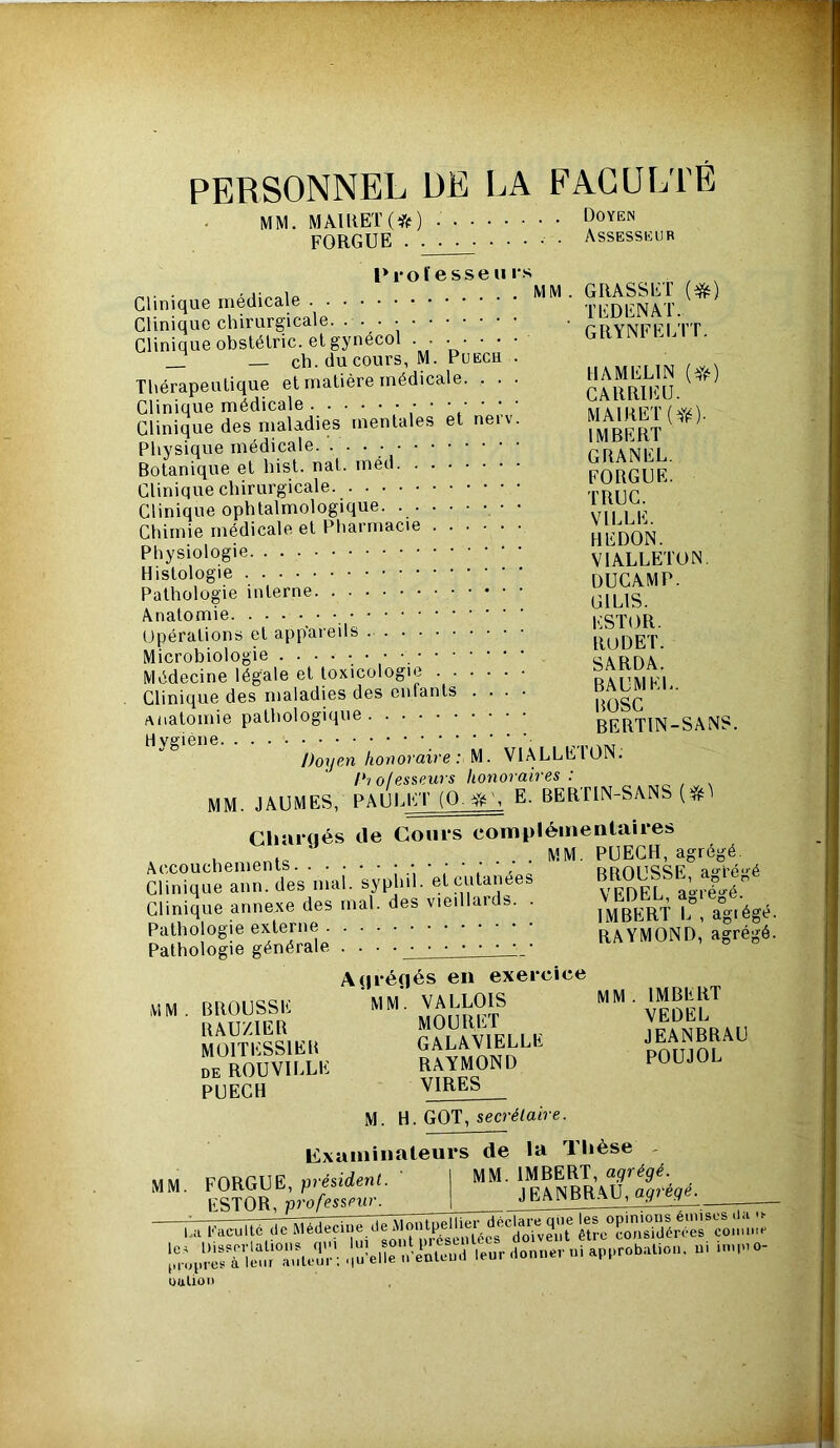 PERSONNEL DE LA FAGULIE MM. MAUiET(*) Doyen FORGUE . ■ . ■ • . . . . • Assesseur l* 1*0 fesse II rs MM. GRASSET {^) Clinique médicale Tl'’DENAT. Clinique chirurgicale. • pr>YNFFI'l' r Clinique obstéLric. et gynecol . . • • • • • GRYNl E _ _ ch. ducours, M. PuECH . Thérapeutique et matière médicale. . . . caSiU. Clinique médicale ' ' » ' ' ivi\ iiîF'r Clinique des maladies mentales et neiv. f^^BERT ^ Physique médicale. • • • rUANFI Botanique et hist. nat. med FORGUE Clinique chirurgicale TRIIC Clinique ophtalmologique. vu i F Chimie médicale et Pharmacie REDON Physiologie VIALLETON. Histologie . . . • • • dUCAMP. Pathologie interne CILIS Anatomie FSTOR Opérations et appaieils RUDET Microbiologie siARriA Médecine légale et toxicologie ...... raiimEL Clinique des maladies des enfants .... poSC anatomie pathologique BERTIN-SANS. H /)orjen honoraire: M. VlALLEl’ON. /*•/ o/esseurs honoraires : ^ , mm. JâUMES, PAULET (0. E. BERTIN-SANS Cliaraés de Coins compléinentaiies . . . MM. PUECH, agrégé. Accouchements ; t , rroiisSF a'l’é'*é Clinique ann. des mal. syphil. et cutanées ^^L aoré^é Clinique annexe des mal. des vieillards. . VJ^D^EU Pathologie externe RAYMOND, agrégé. Pathologie générale . . ■ A (Jrénés en exercice MM.CmOUSSK ““ S” SomlLu GALAVIELLE DE ROUVILLE RAYMOND POUJOL PUECH V^RES M. H. GOT, secréfaire. examinateurs de la llièse - AAu forptiF «résident ' I MM. IMBERT, a.^répé. 1 JËANBMU,»9.é,j. üuUon