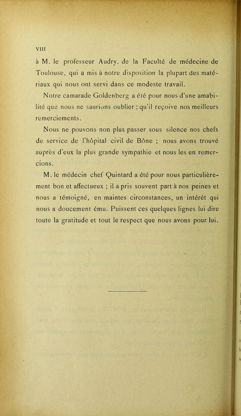 à M. le professeur Audry, de la Faculté de médecine de Toulouse, qui a mis à notre disposition la plupart des maté- riaux qui nous ont servi dans ce modeste travail. Notre camarade Goldenberg a été pour nous d’une amabi- lité que nous ne saurions oublier ; qu’il reçoive nos meilleurs remerciements. Nous ne pouvons non plus passer sous silence nos chefs de service de l’hôpital civil de Bône ; nous avons trouvé auprès d’eux la plus grande sympathie et nous les en remer- cions. M. le médecin chef Quintard a été pour nous particulière- ment bon et affectueux ; il a pris souvent part à nos peines et nous a témoigné, en maintes circonstances, un intérêt qui nous a doucement ému. Puissent ces quelques lignes lui dire toute la gratitude et tout le respect que nous avons pour lui.