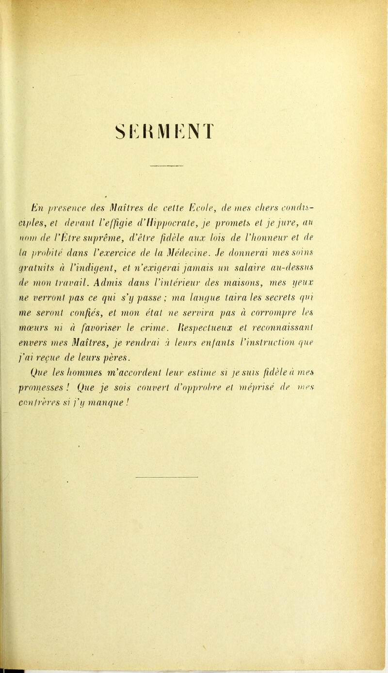 si-;iiivii:NT hj7i presence des I\laîti-es de cette ficole, de mes chers condn- ciples, et devant l'effigie d’Hippocrate, je promets et je jure, au nom de l’Etre suprême, d’être fidèle aux lois de l’honneur et de la pnddtè dans l’exercice de la Médecine, .fe donnerai mes soins gratuits à l’indigent, et n’exigerai jamais un salaire au-dessus de mon travail. Admis dans l’intérieur des maisons, mes geux ne verront pas ce qui s’g passe ; ma langue taira les secrets qui me seront confiés, et mon état ne servira pas à corrompre les mœurs ni à favoriser le crime. Itespectueux et reconnaissant envers mes Maîtres, je rendrai ù leurs enfants l’instruction que j’ai reçue de leurs pères. Que les hommes m’accordent leur estime si je suis fidèle à mes promesses ! Que je sois couvert d’opprohre et méprisé de mes conirères si j’g manque !