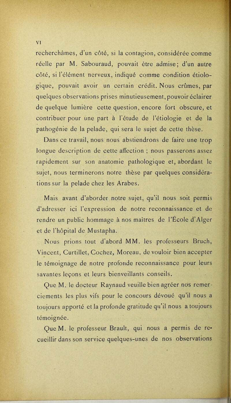 recherchâmes, d’un côté, si la contagion, considérée comme réelle par M. Sabouraud, pouvait être admise; d’un autre côté, si l’élément nerveux, indiqué comme condition étiolo- gique, pouvait avoir un certain crédit. Nous crûmes, par quelques observations prises minutieusement, pouvoir éclairer de quelque lumière cette question, encore fort obscure, et contribuer pour une part à l’étude de l’étiologie et de la pathogénie de la pelade, qui sera le sujet de cette thèse. Dans ce travail, nous nous abstiendrons de faire une trop longue description de cette affection ; nous passerons assez rapidement sur son anatomie pathologique et, abordant le sujet, nous terminerons notre thèse par quelques considéra- tions sur la pelade chez les Arabes. Mais avant d’aborder notre sujet, qu’il nous soit permis d’adresser ici l’expression de notre reconnaissance et de rendre un public hommage à nos maîtres de l’Ecole d’Alger et de l’hôpital de Mustapha. Nous prions tout d’abord MM. les professeurs Bruch, Vincent, Curtillet, Cochez, Moreau, de vouloir bien accepter le témoignage de notre profonde reconnaissance pour leurs savantes leçons et leurs bienveillants conseils. Que M. le docteur Raynaud veuille bien agréer nos remer- ciements les plus vifs pour le concours dévoué qu’il nous a toujours apporté et la profonde gratitude qu’il nous a toujours témoignée. QueM. le professeur Brault, qui nous a permis de re- cueillir dans son service quelques-unes de nos observations