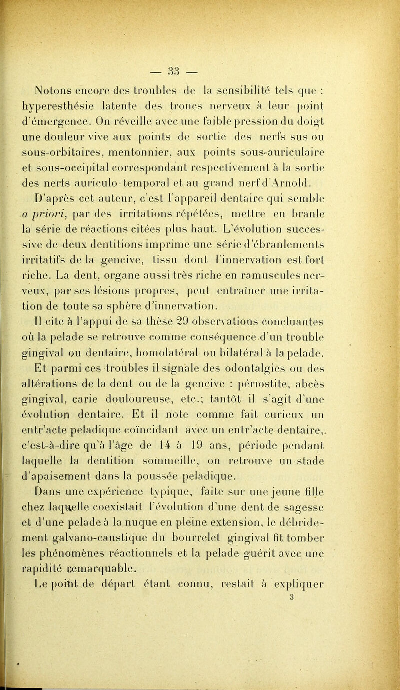 Notons encore des troubles de la sensibilité tels que : hyperesthésie latente des troncs nerveux à leur point d’émergence. On réveille avec une l'aible pression du doigt une douleur vive aux points de sortie des nerfs sus ou sous-orbitaires, mentonnier, aux points sous-auriculaire et sous-occipital correspondant respectivement à la sortie des nerts auriculo-temporal et au grand nerf d ’Arnold. D’après cet auteur, c’est l’appareil dentaire qui semble a priori, par des irritations répétées, mettre en branle la série de réactions citées [)lus haut. L’évolution succes- sive de deux dentitions imprime une séide d’ébranlements irritatifs de la gencive, tissu dont l’innervation est fort riche. La dent, organe aussi très riche en ramuscules ner- veux, par ses lésions propres, peut entraîner une irrita- tion de toute sa sphère d’innervation. Il cite à l’appui de sa thèse 29 observations concluantes où la pelade se retrouve comme conséquence d’un trouble gingival ou dentaire, homolatéral ou bilatéral à la pelade. Et parmi ces troubles il signale des odontalgies ou des altérations de la dent ou de la gencive : périostite, abcès gingival, carie douloureuse, etc.; tantôt il s’agit d’une évolution dentaire. Et il note comme fait curieux un entr’acte peladique coïncidant avec un entr’acte dentaire,, c’est-è-dire qu’à l’àge de 14 à 19 ans, période pendant laquelle la dentition sommeille, on retrouve un stade d’apaisement dans la poussée peladique. Dans une expérience typique, faite sur une jeune fille chez laquelle coexistait l’évolution d’une dent de sagesse et d’une pelade à la nuque en pleine extension, le débride- ment galvano-caustique du bourrelet gingival fit tomber les phénomènes réactionnels et la pelade guérit avec une rapidité remarquable. Le poitit de départ étant connu, restait à expliquer 3