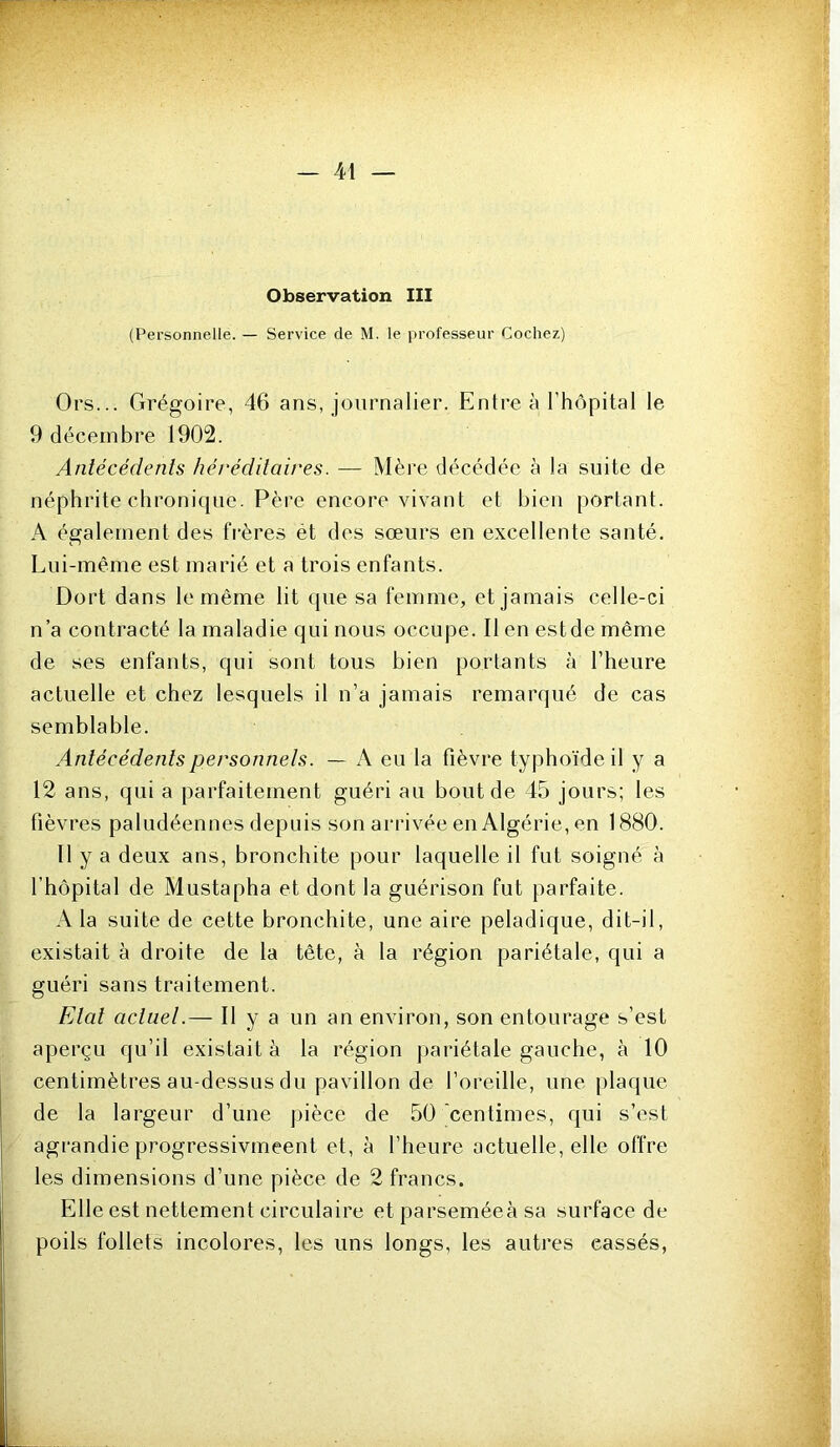 (Personnelle. — Service de M. le professeur Cochez) Ors... Grégoire, 46 ans, journalier. Entre à l’hôpital le 9 décembre 1902. Antécédents héréditaires. — Mère décédée à la suite de néphrite chronique. Père encore vivant et bien portant. A également des fi-ères ét des sœurs en excellente santé. Lui-même est marié et a trois enfants. Dort dans le même lit qne sa femme, et jamais celle-ci n’a contracté la maladie qui nous occupe. Il en estde même de ses enfants, qui sont tous bien portants à l’heure actuelle et chez lesquels il n’a jamais remarqué de cas semblable. Antécédents personnels. — A eu la fièvre typhoïde il y a 12 ans, qui a parfaitement guéri au bout de 45 jours; les fièvres paludéennes depuis son arrivée en Algérie, en 1880. Il y a deux ans, bronchite pour laquelle il fut soigné à l’hôpital de Mustapha et dont la guérison fut parfaite. A la suite de cette bronchite, une aire peladique, dit-il, existait à droite de la tête, à la région pariétale, qui a guéri sans traitement. Etal actuel.— Il y a un an environ, son entourage s’est aperçu qu’il existait à la région pariétale gauche, à 10 centimètres au-dessus du pavillon de l’oreille, une plaque de la largeur d’une ])ièce de 50 centimes, qui s’est agrandie progressivmeent et, à l’heure actuelle, elle offre les dimensions d’une pièce de 2 francs. Elle est nettement circulaire et parseméeà sa surface de poils follets incolores, les uns longs, les autres cassés,