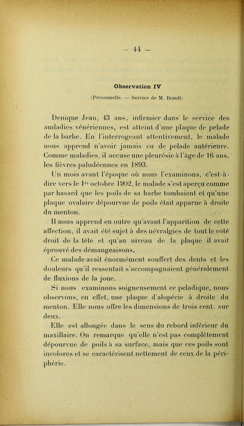 (Personnelle. — Service de M. Brault) Denique Jean, 43 ans, infirmier dans le service des amladies vénériennes, est atteint d’une plaque de pelade de la barbe. En l’interrogeant attentivement, le malade nous apprend n’avoir jamais eu de pelade antérieure. Comme maladies, il accuse une pleurésie à l’àge de 16 ans, les fièvres paludéennes en 1893. Un mois avant l’époque où nous l’examinons, c’est-à- dire vers le octobre 1902, le malade s’est aperçu comme par hasard que les poils de sa barbe tombaient et qu’une plaque ovalaire dépourvue de poils était apparue à droite du menton. , 11 nous apprend en outre qu’avant l’apparition de cette affection, il avait été sujet à des névralgies de tout le côté droit de la tête et qu’au niveau de la plaque il avait éprouvé des démangeaisons. Ce malade avait énormément souffert des dents et les douleurs qu’il ressentait s’accompagnaient généralement de fluxions de la joue. Si nous examinons soigneusement ce peladique, nous observons, en effet, une plaque d’alopécie à droite du menton. Elle nous offre les dimensions de trois cent, sur deux. Elle est allongée dans le sens du rebord inférieur du maxillaire. On remarque qu’elle n’est pas complètement dépourvue de poils à sa surface, mais que ces poils sont incolores et se caractérisent nettement de ceux de la péri- phérie.