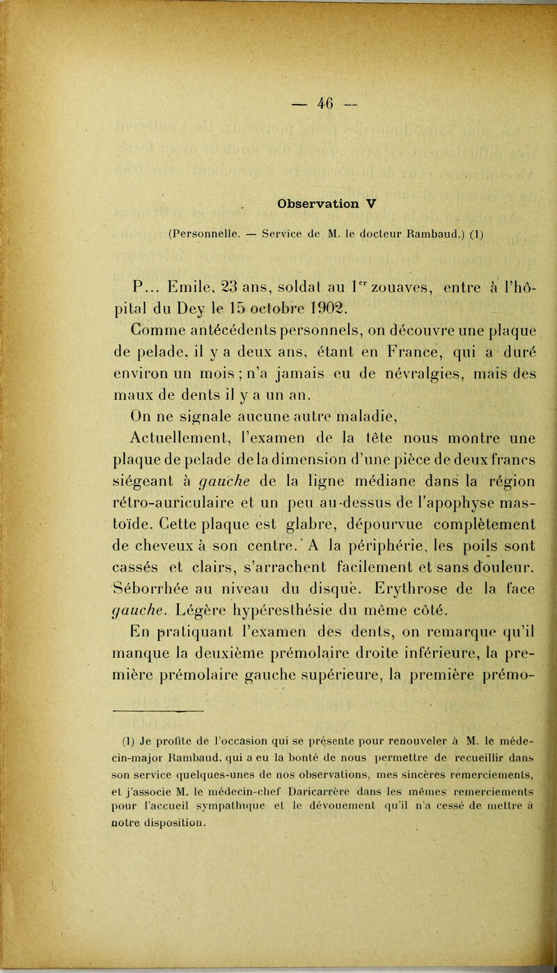 Observation V (Personnelle. — Service de M. le docteur Rambaud.) (1) P... Emile, 23 ans, soldat au !■ zouaves, entre l’hô- pital du Dey le 15 octobre 1902. Comme antécédents personnels, on découvre une plaque de pelade, il y a deux ans, étant en France, qui a duré environ un mois ; n’a jamais eu de névralgies, mais des maux de dents il y a un an. On ne signale aucune autre maladie. Actuellement, l’examen de la tête nous montre une plaque de pelade de la dimension d’une pièce de deux francs siégeant à gauche de 1a ligne médiane dans la région rétro-auriculaire et un peu au-dessus de l’apophyse mas- toïde. Cette plaque est glabre, dépourvue complètement de cheveux à son centre. A la périphérie, les poils sont cassés et clairs, s’arrachent facilement et sans douleur. Séborrhée au niveau du disque. Erythrose de la face gauche. Légère hypéresthésie du même côté. En pratiquant l’examen des dents, on remarque qu’il manque la deuxième prémolaire droite inférieure, la pre- mière prémolaire gauche supérieure, la première prémo- (1) Je profite de l’occasion qui se présente pour renouveler à M. le méde- cin-major Rambaud, qui a eu la bonté de nous permettre de recueillir dans son service (juelques-unes de nos observations, mes sincères remerciements, et j’associe M. le médecin-chef Daricarrère dans les mômes remerciements pour l’accueil sympalbi([ue et le dévouemcnl <[u'il n'a cessé de mettre à notre disposition.