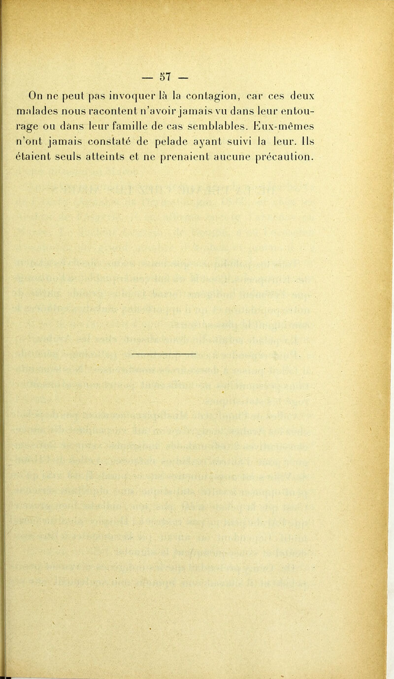 On ne peut pas invoquer là la contagion, car ces deux malades nous racontent n’avoir jamais vu dans leur entou- rage ou dans leur famille de cas semblables. Eux-mêmes n’ont jamais constaté de pelade ayant suivi la leur. Ils étaient seuls atteints et ne prenaient aucune précaution.