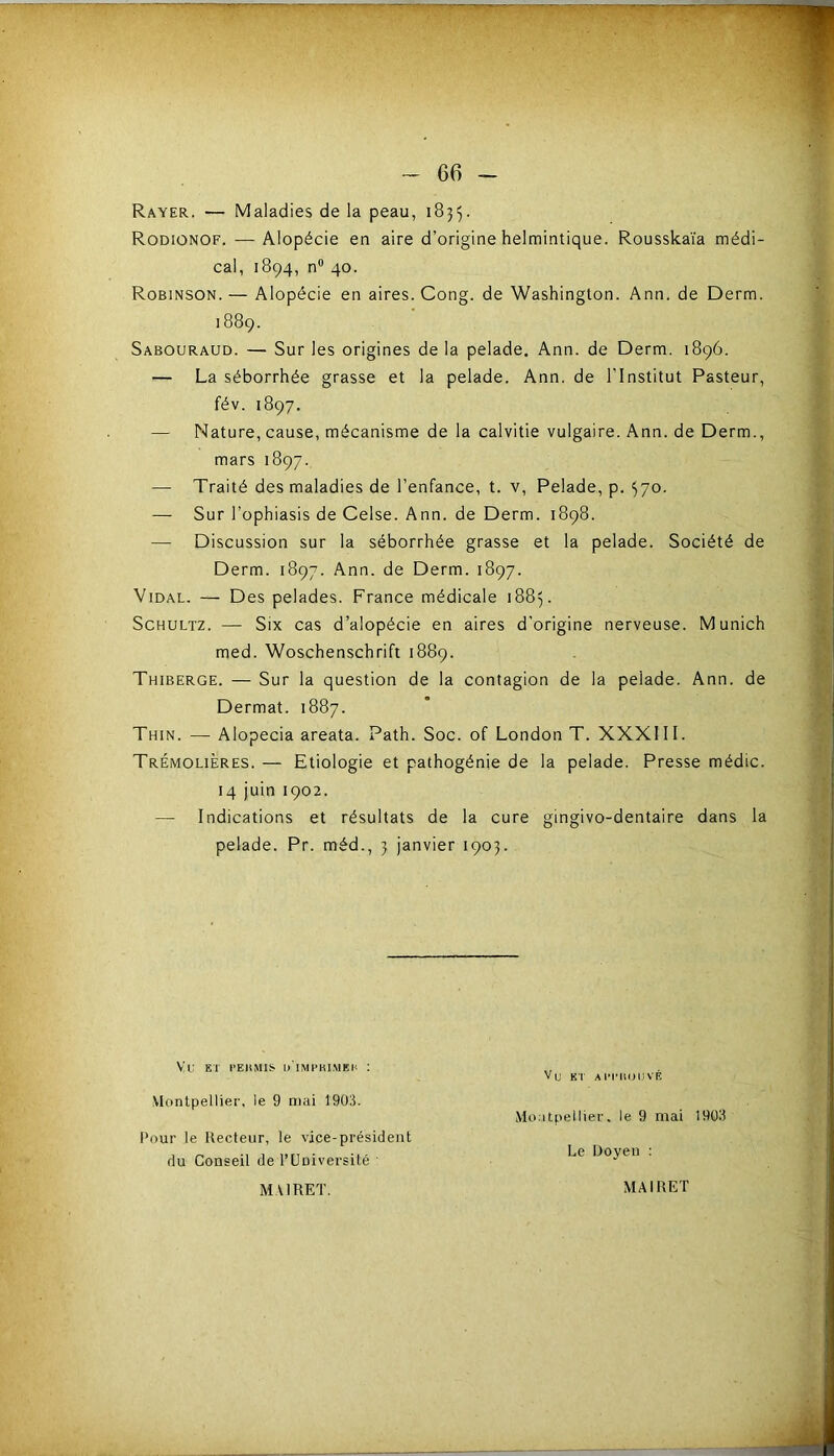 Rayer. — Maladies de la peau, 1835. Rodionof. — Alopécie en aire d’origine helmintique. Rousskaïa médi- cal, 1894, n 40. Robinson. — Alopécie en aires. Cong. de Washington. Ann. de Derm. 1889. Sabouraud. — Sur les origines de la pelade. Ann. de Derm. 1896. — La séborrhée grasse et la pelade. Ann. de l'Institut Pasteur, fév. 1897. — Nature, cause, mécanisme de la calvitie vulgaire. Ann. de Derm., mars 1897. — Traité des maladies de l’enfance, t. v. Pelade, p. 370. — Sur l’ophiasis de Celse. Ann. de Derm. 1898. — Discussion sur la séborrhée grasse et la pelade. Société de Derm. 1897. Ann. de Derm. 1897. Vidal. — Des pelades. France médicale 1883. ScHULTZ. — Six cas d’alopécie en aires d’origine nerveuse. Munich med. Woschenschrift 1889. Thiberge. — Sur la question de la contagion de la pelade. Ann. de Dermat. 1887. Thin. — Alopecia areata. Path. Soc. of London T. XXXIII. Trémolières. — Etiologie et pathogénie de la pelade. Presse médic. 14 juin 1902. — Indications et résultats de la cure gingivo-dentaire dans la pelade. Pr. méd., 3 janvier 1903. Vi: BT l'EIlMIS d'impki,MEK : Vu ET AIM'KOUVF, VIontpellier, le 9 mai 1903. Mo itpellier. le 9 mai 19011 l’our le Recteur, le vice-président du Conseil de rUniversilé ' Doyen MAIRET. MAIRET