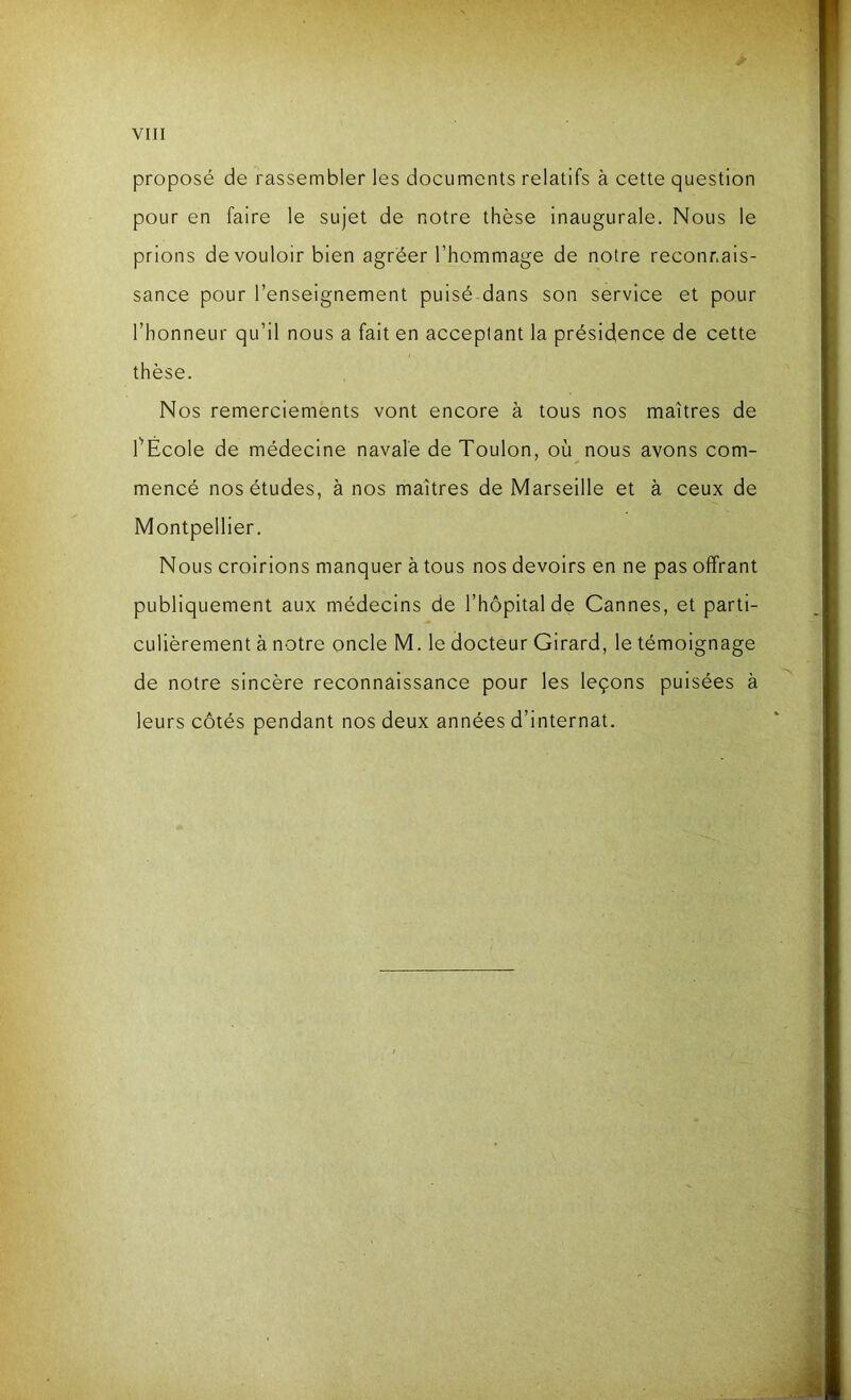 proposé de rassembler les documents relatifs à cette question pour en faire le sujet de notre thèse inaugurale. Nous le prions de vouloir bien agréer l’hommage de notre reconnais- sance pour l’enseignement puisé dans son service et pour l’honneur qu’il nous a fait en acceptant la présidence de cette thèse. Nos remerciements vont encore à tous nos maîtres de l’Ecole de médecine navale de Toulon, où nous avons com- mencé nos études, à nos maîtres de Marseille et à ceux de Montpellier. Nous croirions manquer à tous nos devoirs en ne pas offrant publiquement aux médecins de l’hôpital de Cannes, et parti- culièrement à notre oncle M. le docteur Girard, le témoignage de notre sincère reconnaissance pour les leçons puisées à leurs côtés pendant nos deux années d’internat.