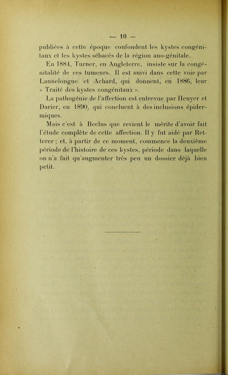 publiées à cette époque confondent les kystes congéni- taux et les kystes sébacés de la région ano-génitale. En 1884, Turner, en Angleterre, insiste sur la congé- nitalité de ces tumeurs. Il est suivi dans cette voie par Lannelongue et Achard, qui donnent, en 1886, leur « Traité des kystes congénitaux ». La pathogénie de l’affection est entrevue par Ileuyer et Dacier, en 1890, qui concluent à des inclusions épider- miques. Mais c’est à Reclus que revient le mérite d’avoir fait l’étude complète de cette affection. Il y fut aidé par Réi- térer ; et, à partir de ce moment, commence la deuxième période de l’histoire de ces kystes, période dans laquelle on n’a fait qu’augmenter très peu un dossier déjà bien petit.