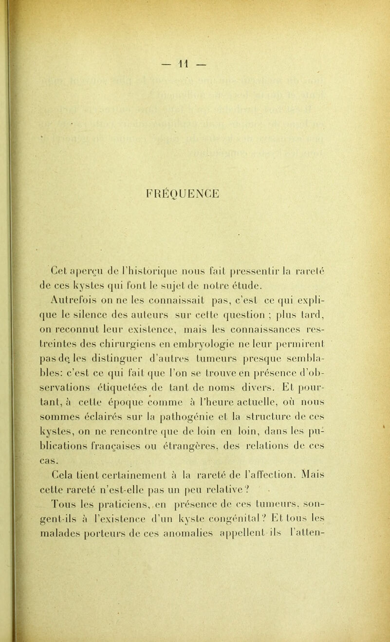 FRÉQUENCE Cet aperçu de l'historique nous fait pressentir la rareté de ces kystes qui l’ont le sujet de notre étude. Autrefois on ne les connaissait pas, c’est ce qui expli- que le silence des auteurs sur cette question ; plis tard, on reconnut leur existence, mais les connaissances res- treintes des chirurgiens en embryologie ne leur permirent pas de. les distinguer d’autres tumeurs presque sembla- bles: c’est ce qui fait que l’on se trouve en présence d’ob- servations étiquetées de tant de noms divers. Et pour- tant, à cette époque comme à l’heure actuelle, où nous sommes éclairés sur la pathogénie et la structure de ces kystes, on ne rencontre que de loin en loin, dans les pu- blications françaises ou étrangères, des relations de ces cas. Cela tient certainement à la rareté de l’affection. Mais cette rareté n’est-elle pas un peu relative? Tous les praticiens, en présence de ces tumeurs, son- gent-ils à l’existence d’un kyste congénital ? Et tous les malades porteurs de ces anomalies appellent ils l’atten-