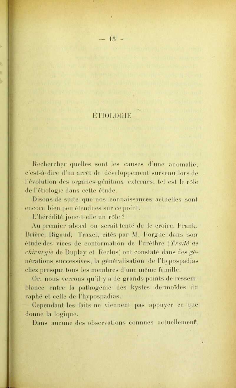 ÉTIOLOGIE Rechercher quelles sont les causes d’une anomalie, c’est-à-dire d'un arrêt de développement survenu lors de l’évolution dus organes génitaux externes, tel est le rôle de l’étiologie dans cette, étude. Disons de suite que nos connaissances actuelles sont encore bien peu étendues sur ce point. L’hérédité joue-1 elle un rôle ? Au premier abord on serait tenté de le croire, branle, Drièrc, Rigaud, Traxel, cités par M. ForgUe dans son étude des vices de conformation de l'urèthre ( Traité de chirurgie de Duplay et Reclus) ont constaté dans des gé- nérations successives, la généralisation de l’hvpospadias chez presque tous les membres d’une même famille. Or, nous verrons qu’il y a de grands points de ressem- blance entre la pathogénie des kystes dermoïdes du raphé et celle de l’hypospadias. Cependant les laits ne viennent pas appuyer ce que donne la logique. Dans aucune des observations connues acluellemenf,