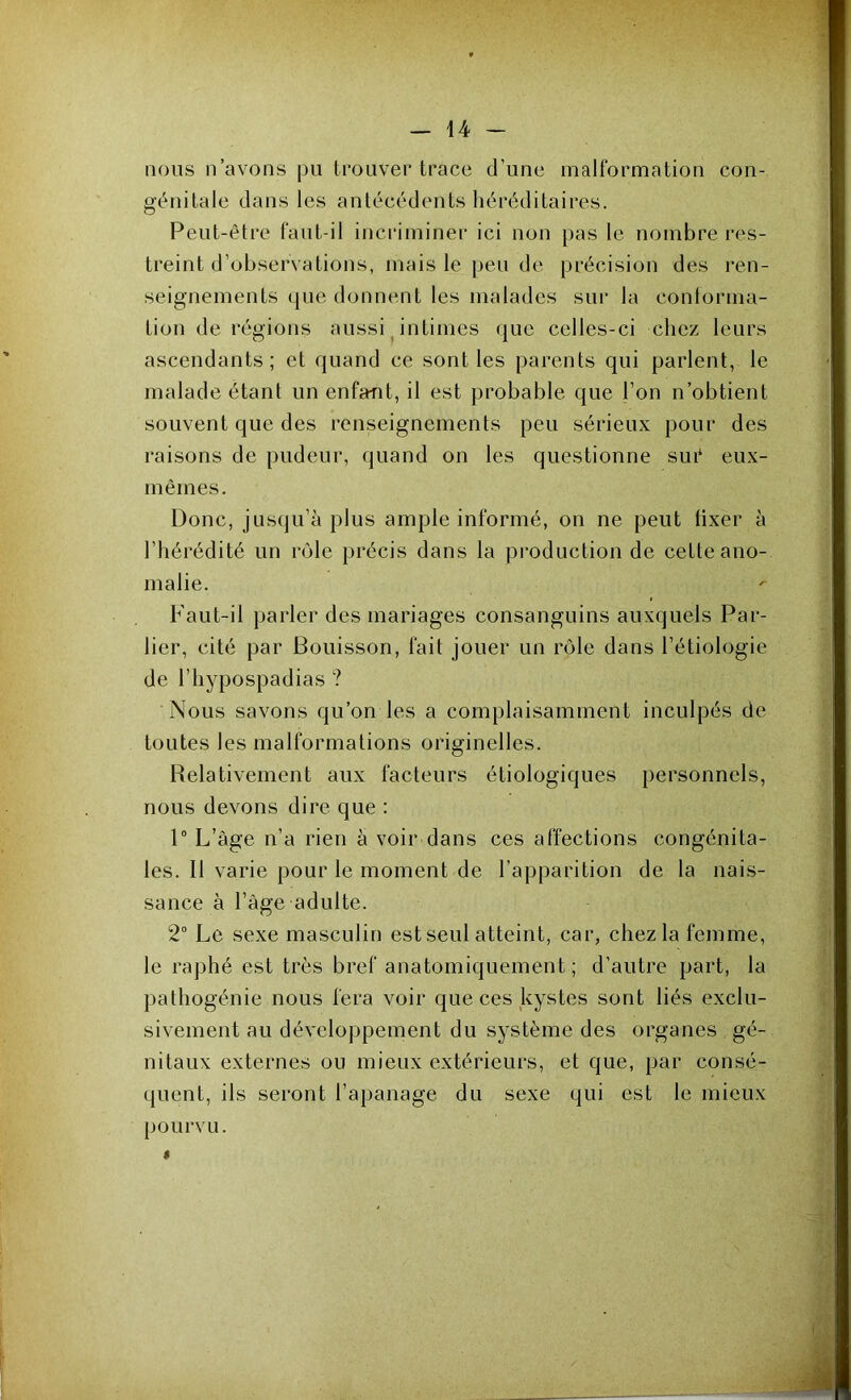 nous n’avons pu trouver trace d’une malformation con- génitale dans les antécédents héréditaires. Peut-être faut-il incriminer ici non pas le nombre res- treint d’observations, mais le peu de précision des ren- seignements que donnent les malades sur la conforma- tion de régions aussi intimes que celles-ci chez leurs ascendants; et quand ce sont les parents qui parlent, le malade étant un enfant, il est probable que l’on n’obtient souvent que des renseignements peu sérieux pour des raisons de pudeur, quand on les questionne sut* eux- mêmes. Donc, jusqu’à plus ample informé, on ne peut fixer à l’hérédité un rôle précis dans la production de cette ano- malie. Faut-il parler des mariages consanguins auxquels Par- lier, cité par Bouisson, fait jouer un rôle dans l’étiologie de l’hypospadias ? Nous savons qu’on les a complaisamment inculpés de toutes les malformations originelles. Relativement aux facteurs étiologiques personnels, nous devons dire que : 1° L’âge n’a rien à voir dans ces affections congénita- les. Il varie pour le moment de l’apparition de la nais- sance à l’âge adulte. 2° Le sexe masculin est seul atteint, car, chez la femme, le raphé est très bref anatomiquement ; d’autre part, la pathogénie nous fera voir que ces kystes sont liés exclu- sivement au développement du système des organes gé- nitaux externes ou mieux extérieurs, et que, par consé- quent, ils seront l’apanage du sexe qui est le mieux pourvu. »